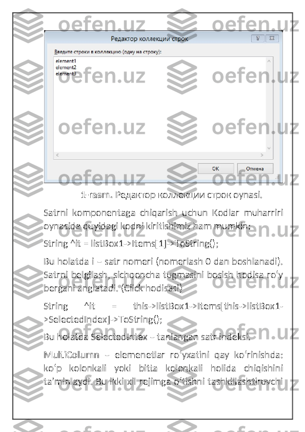                               1-rasm.  Редактор коллекции строк oynasi.
Satrni   komponentaga   chiqarish   uchun   Kodlar   muharriri
oynasida quyidagi kodni kiritishimiz ham mumkin:
String ^it = listBox1->Items[1]->ToString();
Bu holatda i – satr nomeri (nomerlash 0 dan boshlanadi).
Satrni belgilash, sichqoncha tugmasini bosish hodisa roʻy
bergani anglatadi.  (Click hodisasi)
String   ^it   =   this->listBox1->Items[this->listBox1-
>SelectedIndex]->ToString();
Bu holatda SelectedIntex – tanlangan satr indeksi.
MultiColumn   –   elemenetlar   roʻyxatini   qay   koʻrinishda:
koʻp   kolonkali   yoki   bitta   kolonkali   holida   chiqishini
ta’minlaydi. Bu ikki xil rejimga oʻtishni tashkillashtiruvchi 