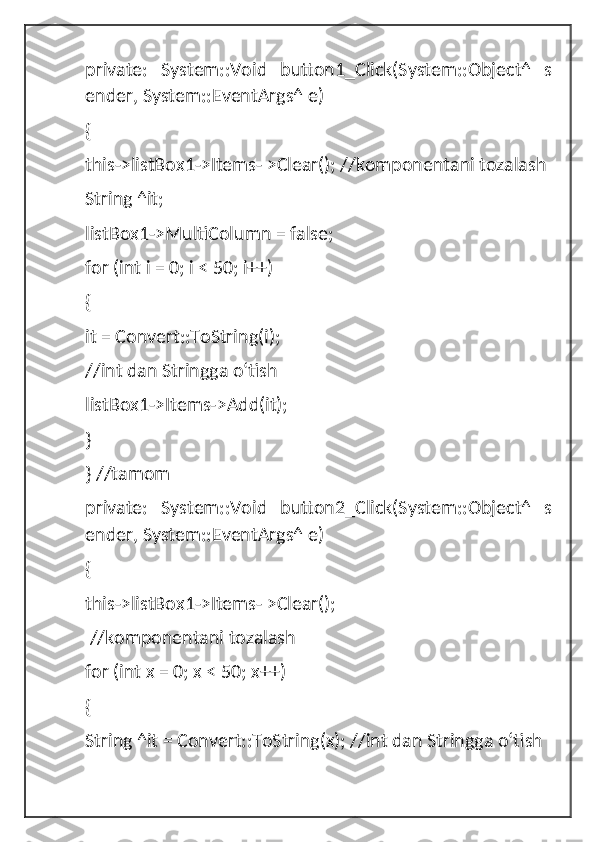 private:   System::Void   button1_Click(System::Object^   s
ender, System::EventArgs^ e)
{ 
this->listBox1->Items- >Clear(); //komponentani tozalash 
String ^it; 
listBox1->MultiColumn = false; 
for (int i = 0; i < 50; i++) 
{
it = Convert::ToString(i); 
//int dan Stringga oʻtish 
listBox1->Items->Add(it); 
}
} //tamom
private:   System::Void   button2_Click(System::Object^   s
ender, System::EventArgs^ e)
{ 
this->listBox1->Items- >Clear();
 //komponentani tozalash 
for (int x = 0; x < 50; x++) 
{
String ^it = Convert::ToString(x); //int dan Stringga oʻtish  