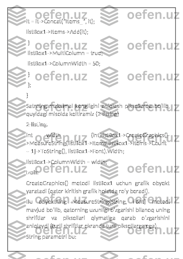 it = it->Concat("Items_", it);
listBox1->Items->Add(it);
 }
 listBox1->MultiColumn = true;
 listBox1->ColumnWidth = 50;
 }
 };
}
Satrning   maksimal   kengligini   aniqlash   piksellarda   boʻlib,
quyidagi misolda keltiramiz (2-listing)
2-listing.
int   width   =   (int)listBox1->CreateGraphics()-
>MeasureString(listBox1->Items[listBox1->Items->Count
– 1]->ToString(), listBox1->Font).Width;
listBox1->ColumnWidth = width;
Izoh:
CreateGraphics()   metodi   listBox1   uchun   grafik   obyekt
yaratadi (qator kiritish grafik holatda roʻy beradi). 
Bu   obyektning   MeasureString(String,   Font)   metodi
mavjud boʻlib, qatorning uzunligi oʻzgarishi bilanoq uning
shriftlar   va   piksellari   qiymatiga   qarab   oʻzgarishini
aniqlaydi (turli shriftlar ekranda turli piksellarga ega).
String parametri bu: 