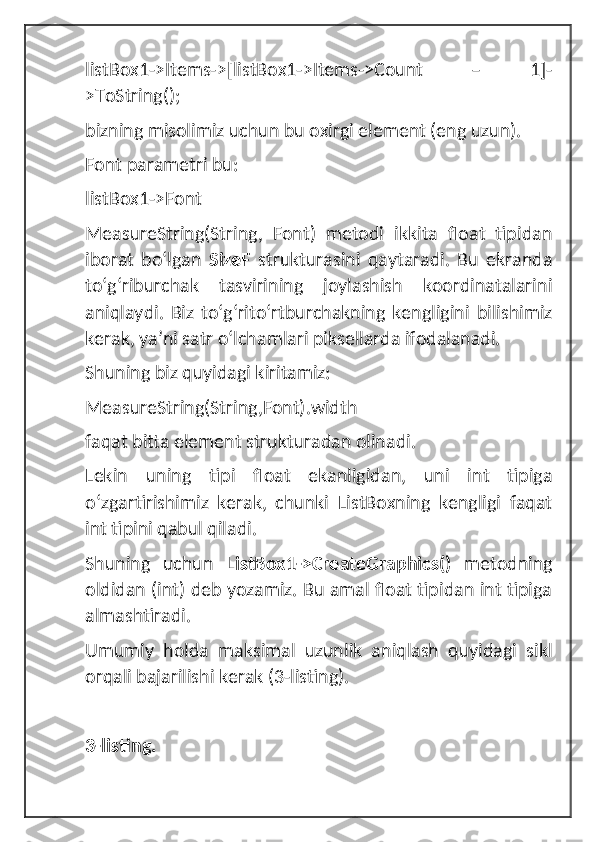 listBox1->Items->[listBox1->Items->Count   –   1]-
>ToString();
bizning misolimiz uchun bu oxirgi element (eng uzun).
Font parametri bu: 
listBox1->Font
MeasureString(String,   Font)   metodi   ikkita   float   tipidan
iborat   boʻlgan   SizeF   strukturasini   qaytaradi.   Bu   ekranda
toʻgʻriburchak   tasvirining   joylashish   koordinatalarini
aniqlaydi.   Biz   toʻgʻritoʻrtburchakning   kengligini   bilishimiz
kerak, ya’ni satr oʻlchamlari piksellarda ifodalanadi. 
Shuning biz quyidagi kiritamiz:
MeasureString(String,Font).width
faqat bitta element strukturadan olinadi. 
Lekin   uning   tipi   float   ekanligidan,   uni   int   tipiga
oʻzgartirishimiz   kerak,   chunki   ListBoxning   kengligi   faqat
int tipini qabul qiladi. 
Shuning   uchun   ListBox1->CreateGraphics()   metodning
oldidan (int) deb yozamiz. Bu amal float tipidan int tipiga
almashtiradi. 
Umumiy   holda   maksimal   uzunlik   aniqlash   quyidagi   sikl
orqali bajarilishi kerak (3-listing).
3-listing. 