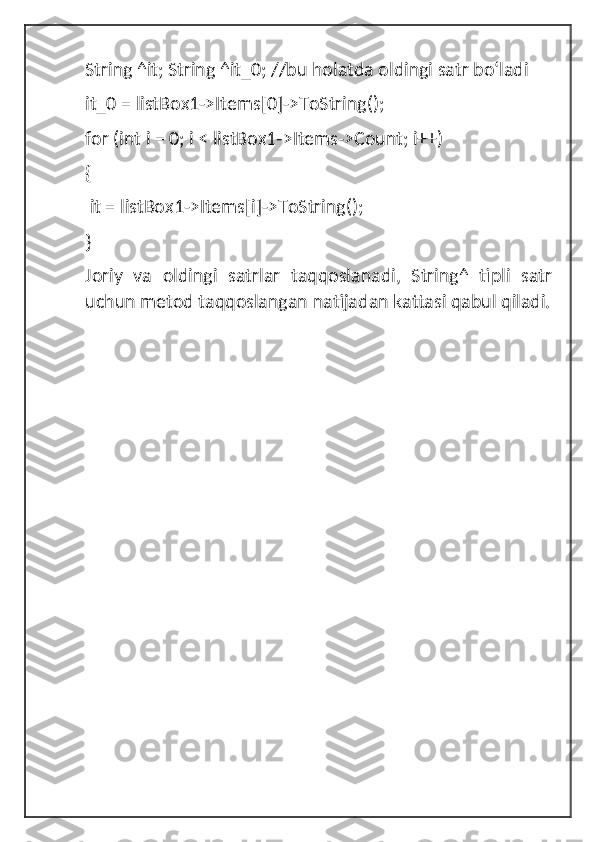 String ^it; String ^it_0; //bu holatda oldingi satr boʻladi 
it_0 = listBox1->Items[0]->ToString();
for (int i = 0; i < listBox1->Items->Count; i++)
{
 it = listBox1->Items[i]->ToString(); 
}
Joriy   va   oldingi   satrlar   taqqoslanadi,   String^   tipli   satr
uchun metod taqqoslangan natijadan kattasi qabul qiladi. 