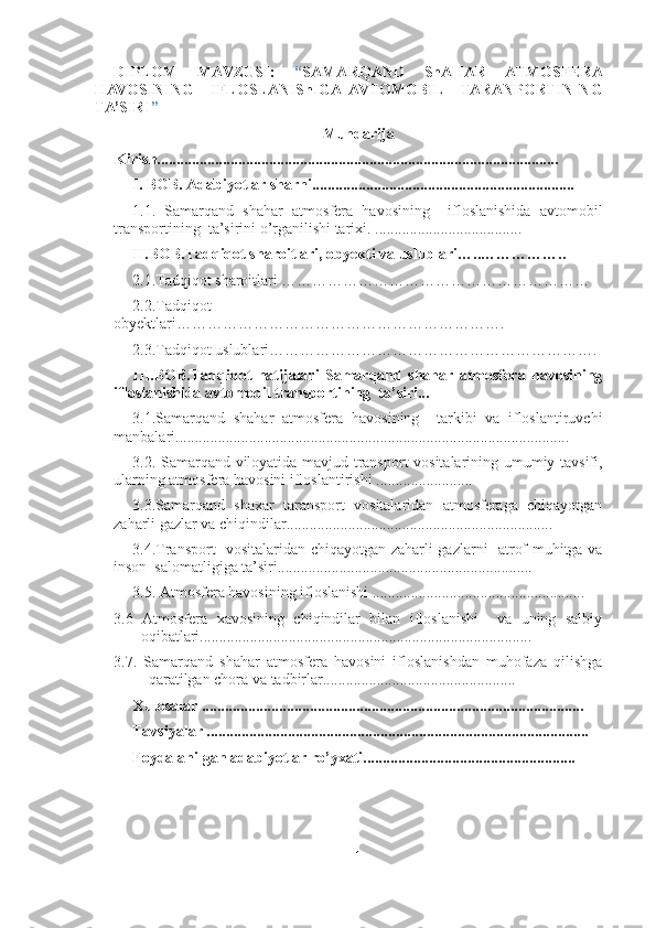 DIPLOM   MAVZUSI:   “ SAMARQAND   ShAHAR   ATMOSFERA
HAVOSINING     IFLOSLANIShIGA   AVTOMOBIL     TARANPORTINING
TA’SIRI ”
Mundarija
Kirish........................................................................................................ 
I. BOB. Adabiyotlar sharhi....................................................................
1.1.   Samarqand   shahar   atmosfera   havosining     ifloslanishida   avtomobil
transportining  ta’sirini o’rganilishi tarixi. ......................................
II .BOB. Tadqiqot sharoitlari, obyekti va uslublari…..……………..
2.1. Tadqiqot sharoitlari ……………………………………………………
2.2. Tadqiqot
obyektlari……………………………………………………….
2.3. Tadqiqot uslublari……………………………………………………….
III.BOB.Tadqiqot   natijalari   Samarqand   shahar   atmosfera   havosining
ifloslanishida avtomobil transportining  ta’siri...
3.1.Samarqand   shahar   atmosfera   havosining     tarkibi   va   ifloslantiruvchi
manbalari......................................................................................................
3.2. Samarqand viloyatida mavjud transport vositalarining umumiy tavsifi,
ularning atmosfera havosini ifloslantirishi .........................
3.3.Samarqand   shaxar   taransport   vositalaridan   atmosferaga   chiqayotgan
zaharli gazlar va chiqindilar..................................................................... 
3.4.Transport   vositalaridan chiqayotgan zaharli gazlarni   atrof-muhitga va
inson  salomatligiga ta’siri.................................................................. 
3.5. Atmosfera havosining ifloslanishi .......................................................
3.6   Atmosfera   xavosining   chiqindilar   bilan   ifloslanishi     va   uning   salbiy
oqibatlari...................................................................................... 
3.7.   Samarqand   shahar   atmosfera   havosini   ifloslanishdan   muhofaza   qilishga
qaratilgan chora va tadbirlar..................................................  
     Xulosalar ...................................................................................................
Tavsiyalar ...................................................................................................
Foydalanilgan adabiyotlar ro’yxati....................................................... 
1 