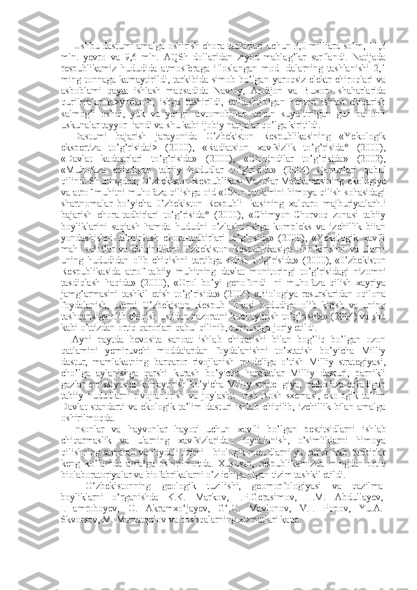 Ushbu dastumi amalga oshirish chora-tadbirlari uchun 3,0 milliard so’m, 11,3
mln.   yevro   va   9,6   mln.   AQSh   dollaridan   ziyod   mablag’lar   sarflandi.   Natijada
respublikamiz   hududida   atmosferaga   ifloslangan   mod-   dalarning   tashlanishi   2,1
ming  tonnaga  kamaytirildi,  tarkibida  simob  bo’lgan  yaroqsiz  elektr  chiroqlari  va
asboblami   qayta   ishlash   maqsadida   Navoiy,   Andijon   va   Buxoro   shaharlarida
qurilmalar   ta>yorlanib,   ishga   tushirildi,   etillashtirilgan   benzin   ishlab   chiqarish
salmog’i   oshdi,   yuk   va   yengil   avtomobillar   uchun   suyultirilgan   gaz   ballonli
uskunalar tayyor- iandi va shu kabi ijobiy natijalar qo’lga kiritildi.
Dastumi   bajarish   jarayonida   O’zbekiston   Respublikasining   «Yekologik
ekspertiza   to’g’risidai>   (2000),   «Radiatsion   xavfsizlik   to’g’risida*   (2000),
«Davlat   kadastrlari   to’g’risida»   (2000),   «Chiqindilar   to’g’risida»   (2002),
«Muhofaza   etiladigan   tabiiy   hududlar   to’g’risida»   (2004)   Qonunlari   qabul
qilindi.Shuningdek, O’zbekiston Respublikasi Vazirlar Mahkamasining  e kologiya
va atrof-muhitni muhofaza qilishga oid «Ozon qatlamini himoya qilish sohasidagi
shartnomalar   bo’yicha   0’zbekiston   Respubli-   kasining   xalqaro   majburiyatlarh.i
bajarish   chora-tadbirlari   to’g’risida*   (2000),   «Chimyon-Chorvoq   zonasi   tabiiy
boyliklarini   saqiash   hamda   hududni   o’zlashtirishga   kompleks   va   izchillik   biian
yondashishni   ta’minlash   chora-tadbirlari   to’g’nsida»   (2000),   «Yekologik   xavfli
mah-   sulotlar   va   chiqindikmi   0’zbekiston   Respublikasiga   olib   kirishni   va   ularni
uning   hududidan   olib   chiqishni   tartibga   solish   to’g’risida»   ( 2000 ),   «0’zbekiston
Respublikasida   atrof   tabiiy   muhitning   davlat   monitoringi   to’g’risidagi   nizomni
tasdiqlash   haqida»   (2000),   «Orol   bo’yi   genofondi-   ni   muhofaza   qilish   xayriya
jamg’armasini   tashkil   etish   to’g’risida»   (2004)   «Biologiya   resurslaridan   oqilona
foydalanish,   ularni   O’zbekiston   Respub-   likasi   hududiga   olib   kirish   va   uning
tashqarisiga olib chiqish ustidan nazoratni kuchaytirish to’g’risida» (2004) va shu
kabi o’ttizdan ortiq qarorlari qabul qilinib, turmushga joriy etildi.
Ayni   paytda   bevosita   sanoat   ishlab   chiqarishi   bilan   bog’liq   bo’lgan   ozon
qatlamini   yemiruvchi   moddaiardan   foydalanishni   to’xtatish   bo’yicha   Milliy
dastur,   mamlakatning   barqaror   rivojlanish   modeliga   o’tish   Milliy   strategiyasi,
cho’lga   aylanishga   qarshi   kurash   bo’yicha   harakatlar   Milliy   dasturi,   parnikli
gazlar emissiyasini  kamaytirish bo’yicha Milliy strate- giya, muhofaza etiladigan
tabiiy   hududlarni   rivojiantirish   va   joylashti-   rish   Bosh   sxemasi,   ekologik   ta’lim
Davlat  standarti  va  ekologik  ta’lim   dasturi   ishlab  chiqilib,  izchillik  bilan  amalga
oshirilmoqda.
Insonlar   va   hayvonlar   hayoti   uchun   xavfli   bo’lgan   pestitsidlarni   ish lab
chiqarmaslik   va   ularning   xavfsizlaridan   foydalanish,   o’simlikiarni   himoya
qilishning samarali va foydali tizimi  -  biologik metodlarni ya- ratish kabi tadbirlar
keng   ko’lamda   amalga   oshirilmoqda.   Xususan,   res publikamizda   mingdan   ortiq
biolaboratoriyalar va biofabrikalarni o’z ichiga olgan tizim tashkil etildi.
O‘zbekistonning   geologik   tuzilishi,   geomorfologiyasi   va   qazilma
boyliklarni   o‘rganishda   K.K.   Markov,   I.P.Gerasimov,   H.M.   Abdullayev,
I.Hamroboyev,   O.   Akramxo‘jayev,   G‘.O.   Mavlonov,   V.I.   Popov,   Yu.A.
Skvorsov, M. Mamatqulov va boshqalarning xizmatlari katta. 