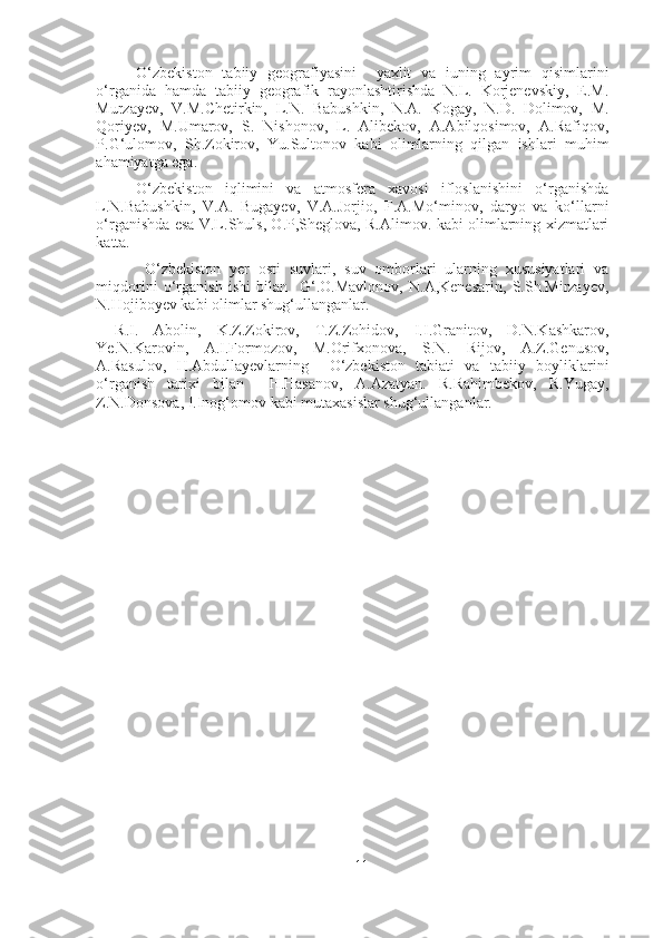 O‘zbekiston   tabiiy   geografiyasini     yaxlit   va   iuning   ayrim   qisimlarini
o‘rganida   hamda   tabiiy   geografik   rayonlashtirishda   N.L.   Korjenevskiy,   E.M.
Murzayev,   V.M.Chetirkin,   L.N.   Babushkin,   N.A.   Kogay,   N.D.   Dolimov,   M.
Qoriyev,   M.Umarov,   S.   Nishonov,   L.   Alibekov,   A.Abilqosimov,   A.Rafiqov,
P.G‘ulomov,   Sh.Zokirov,   Yu.Sultonov   kabi   olimlarning   qilgan   ishlari   muhim
ahamiyatga ega.
O‘zbekiston   iqlimini   va   atmosfera   xavosi   ifloslanishini   o‘rganishda
L.N.Babushkin,   V.A.   Bugayev,   V.A.Jorjio,   F.A.Mo‘minov,   daryo   va   ko‘llarni
o‘rganishda esa V.L.Shuls, O.P,Sheglova, R.Alimov. kabi olimlarning xizmatlari
katta.
  O‘zbekiston   yer   osti   suvlari,   suv   omborlari   ularning   xususiyatlari   va
miqdorini   o‘rganish   ishi   bilan     G‘.O.Mavlonov,   N.A,Kenesarin,   S.Sh.Mirzayev,
N.Hojiboyev kabi olimlar shug‘ullanganlar. 
R.I.   Abolin,   K.Z.Zokirov,   T.Z.Zohidov,   I.I.Granitov,   D.N.Kashkarov,
Ye.N.Karovin,   A.I.Formozov,   M.Orifxonova,   S.N.   Rijov,   A.Z.Genusov,
A.Rasulov,   H.Abdullayevlarning     O‘zbekiston   tabiati   va   tabiiy   boyliklarini
o‘rganish   tarixi   bilan     H.Hasanov,   A.Azatyan.   R.Rahimbekov,   R.Yugay,
Z.N.Donsova, I.Inog‘omov kabi mutaxasislar shug‘ullanganlar.
11 