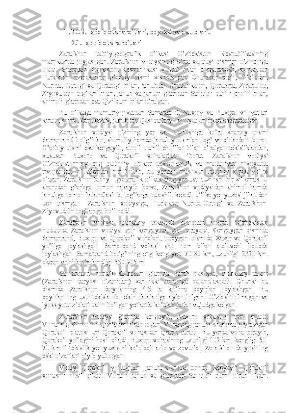 II .BOB. Tadqiqot sharoitlari, obyekti va uslublari. 
2.1. Tadqiqot sharoitlari 
Zarafshon   tabiiy-geografik   o’lkasi   O’zbekiston   Respublikasining
marnkazida   joylashgan.   Zarafshon   vodiysining   o’rta   va   quyi   qismini   o’z   ichiga
oladi.   Sharqdan   Tojikiston   Respublikasi   xududi   bilan   chegaradosh,   shimoldan
Turkiston   tizmasining   g’arbiy   qismi   xisoblangan   Chumqar   tog’i,   G’o’bdin,
Nurota,   Oqtog’   va   Qoratog’   bilan,   janubdan   Chaqalikalon,   Qoratepa,   Zirabuloq,
Ziyovuddin  tog’lari  bilan,  janub  va  janubi-g’arbdan   Sandiqli  qumli  cho’li   bilan,
shimoli-g’arbdan esa Qizilqum bilan o’ralgan. 
Bu   o’lkaga   mamuriy   jixatdan   Samarqand,   Navoiy   va   Buxoro   viloyatlari
kiradi, shimoldan Jizzax, janubdan Qashqadaryo viloyatlari bilan chegaradosh. 
Zarafshon   vodiysi   o’zining   yer   usti   tuzilishiga   ko’ra   sharqiy   qismi
Samarqand botig’idan, shimoliy hamda janubiy qismlari tog’ va qirlardan iborat.
G’arbiy   qismi   esa   kengayib,   atrofi   qumli   cho’llar   bilan   o’ralgan   tekisliklardan,
xususan   Buxoro   va   Qorako’l   vohalaridan   iborat.   Zarafshon   vodiysi
O’zbekistonning   eng   qadimiy   obikor   dexqonchilik   va   madaniyati   nixoyatda
rivojlangan   o’lkalardan   biri   bo’lib,   bu   yerdan   mashxur   qadimiy   «Ipak   yo’li»
o’tgan.   Zarafshon tabiiy - geografik o’lkasining yer usti tuzilishi bir xil emas. U
sharqdan   g’arbga   tomon   pasayib   borsa,   Zarafshon   vodiysidan   shimol   hamda
janubga tomon balandlashib, tog’larga tutashib ketadi. O’lka yer yuzasi jihatidan
uch   qismga   -   Zarafshon   vodiysiga,   Turkiston-Nurota-Oqtog’   va   Zarafshon-
Ziyovuddin tog’lariga bo’linadi. 
Zarafshon   vodiysi   markaziy   tektonik   botiqdan   iborat.   O’zbekiston
hududida   Zarafshon   vodiysi   goh   kengayadi,   goh   torayadi.   Kengaygan   qismida
Samarqand,   Buxoro   va   Qorako’l   vohalari,   toraygan   qismida   Xazar   va   Qorako’l
yo’liga   joylashgan.   Samarqand   vohasi   shu   nom   bilan   ataluvchi   botiqda
joylashgan.   Samarqand   botig’ining   eng   keng   yeri   70-80   km,   uzunligi   2320   km.
okean sathidan balandligi 350-905 m. 
Samarqand   botig’i   sharqdan   g’arbga   qarab   pasaysa,   markaziy   qismi
(Zarafshon   daryosi   o’zanidan)   xar   ikki   tomonga   balandlashadi.   Chunki   bu
qismida   Zarafshon   daryosining   4-5   ta   ko’hna   qayirlari   joylashgan.   Bu
qayirlarning   usti   tekislanib,   ekin   dalalariga   aylantirilgan.   O’zlashtirilmagan   va
lyoss yotqiziqlari qalin bo’lgan yerlarda ko’plab jarlar vujudga kelgan. 
Zarafshon   vodiysi   g’arbda   kengayib,   Buxoro   vohasini   hosil   qiladi.
Vohaning shimolini Qizilqum o’rab olgan. Vohaning janubi-sharqida joylashgan
Qorako’l   platosi   uni   Qorako’l   vohasidan   ajratib   turadi.   Bu   yerda   voha   torayib,
Qorako’l yo’lagini hosil qiladi. Buxoro vohasining uzunligi 102 km. kengligi 50-
70   km   li   tekislik   yer   yuzasini   ko’ploab   ariq   va   zovurlar,   Zarafshon   daryosining
eski o’zanlari o’yib yuborgan. 
Vodiy   Qorako’l   yo’lagidan   janubi-sharqqa   tomon   kengayib   Qorako’l
vohasini   hosil   qiladi.   Vohani   janub   va   g’arbdan   Sandiqli   qumi   o’rab   olgan. 