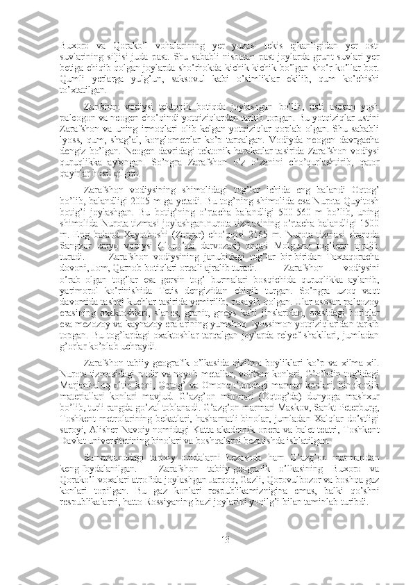 Buxoro   va   Qorako’l   vohalarining   yer   yuzasi   tekis   ejkanligidan   yer   osti
suvlarining  siljisi  juda  past.  Shu  sababli   nisbatan  past   joylarda   grunt  suvlari  yer
betiga chiqib qolgan joylarda sho’rhokda kichik-kichik bo’lgan sho’r ko’llar bor.
Qumli   yerlarga   yulg’un,   saksovul   kabi   o’simliklar   ekilib,   qum   ko’chishi
to’xtatilgan.
Zarfshon   vodiysi   tektonik   botiqda   joylashgan   bo’lib,   usti   asosan   yosh
paleogon va neogen cho’qindi yotqiziqlardan tarkib topgan. Bu yotqiziqlar ustini
Zarafshon   va   uning   irmoqlari   olib   kelgan   yotqiziqlar   qoplab   olgan.   Shu   sababli
lyoss,   qum,   shag’al,   konglometrlar   ko’p   tarqalgan.   Vodiyda   neogen   davrgacha
dengiz  bo’lgan.  Neogen  davridagi   tektonik harakatlar  tasirida  Zarafshon  vodiysi
quruqlikka   aylangan.   So’ngra   Zarafshon   o’z   o’zanini   cho’qurlashtirib,   qator
qayirlar hosil qilgan.  
Zarafshon   vodiysining   shimolidagi   tog’lar   ichida   eng   balandi   Oqtog’
bo’lib, balandligi 2005 m ga yetadi. Bu tog’ning shimolida esa Nurota Quyitosh
botig’i   joylashgan.   Bu   botig’ning   o’rtacha   balandligi   500-560   m   bo’lib,   uning
shimolida Nurota tizmasi joylashgan.nurota tizmasining o’rtacha balandligi 1500
m.   Eng   baland   Xayotboshi   (Zargar)   cho’qqisi   2165   m.   Nurota   tizmasi   sharqda
Sangzor   daryo   vodiysi   (Ilono’tdi   darvozasi)   orqali   Molguzar   tog’idan   ajralib
turadi. Zarafshon   vodiysining   janubidagi   tog’lar   bir-biridan   Taxtaqoracha
dovoni, Jom, Qarnob botiqlari orqali ajralib turadi.  Zarafshon   vodiysini
o’rab   olgan   tog’lar   esa   gersin   tog’   burmalari   bosqichida   quruqlikka   aylanib,
yarimorol   ko’rinishida   Tetis   dengizidan   chiqib   turgan.   So’ngra   uzoq   vaqt
davomida tashqi kuchlar tasirida yemirilib, pasayib qolgan. Ular asosan paleozoy
erasining   oxaktoshlari,   slanes,   granit,   gneys   kabi   jinslaridan,   orasidagi   botiqlar
esa mezozoy va kaynazoy eralarining yumshoq  lyossimon yotqiziqlaridan tarkib
topgan.   Bu   tog’lardagi   oxaktoshlar   tarqalgan   joylarda   relyef   shakllari,   jumladan
g’orlar ko’plab uchraydi. 
Zarafshon   tabiiy-geografik   o’lkasida   qizilma   boyliklari   ko’p   va   xilma-xil.
Nurota tizmasidagi nodir va noyob metallar, volfram konlari, G’o’bdin tog’idagi
Marjonbuloq oltin  koni, Oqtog’  va  Omonqo’tondagi   marmar   konlari,  binokorlik
materiallari   konlari   mavjud.   G’azg’on   marmari   (Oqtog’da)   dunyoga   mashxur
bo’lib, turli rangda go’zal toblanadi. G’azg’on marmari Maskov, Sankt-Peterburg,
Toshkent   metrolarining  bekatlari,  hashamatli  binolar,  jumladan  Xalqlar   do’stligi
saroyi, Alisher Navoiy nomidagi Katta akademik opera va balet teatri, Toshkent
Davlat universitetining binolari va boshqalarni bezatishda ishlatilgan. 
Samarqanddagi   tarixiy   obidalarni   bezashda   ham   G’azg’on   marmaridan
keng foydalanilgan. Zarafshon   tabiiy-geografik   o’lkasining   Buxoro   va
Qorako’l voxalari atrofida joylashgan Jarqoq, Gazli, Qorovulbozor va boshqa gaz
konlari   topilgan.   Bu   gaz   konlari   respublikamiznigina   emas,   balki   qo’shni
respublikalarni, hatto Rossiyaning bazi joylarini yoqilg’i bilan taminlab turibdi. 
13 