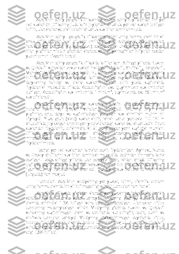 Zarafshon tabiiy-geografik o’lkasining muhim tabiiy boyliklaridan biri yer
osti  suvlaridir.  O’lkaning  juda  ko’p  joylaridan  chuchuk  yer   osti  suvlari  topilgan
bo’lib, ular shahar va qishloqlarni chuchuk suv bilan taminlanmoqda.    
Zarafshon tabiiy - geografik o’lkasining iqlimi uning hamma qismi bir xil
emas.   O’lka   iqlimini   hosil   qiluvchi   omillar   (Quyosh   radiasiyasi,   havo   massalari
harakati,   yer   usti   tuzilishi   va   xokazo)   tasirida   iqlim   unsurlari,   xususan   harorat
bilan yog’inlar miqdori g’arbdan sharqqa va tog’ yonbag’rilari bo’yolab pastdan
yuqori tomon o’zgarib boradi. 
Zarafshon tabiiy-geografik o’lkasida ko’llar kam. So’nggi yillarda Buxoro
va Qorako’l  vohasidan   zovur   suvlari  hisobiga  To’dako’l,  Sho’rko’l,  Dengizko’l,
Mahnko’l  kabi  ko’llar  vujudga keldi. Bu  ko’llarning suvi  sho’r, maydoni  kichik
bo’lib,   ularning   ayrimlari   ilgarigi   ko’llar   o’rniga   paydo   bo’lgan.   Zarafshon
daryosining   bahorgi   va   qishki   suvlarini   to’plab   qolib   yozda   sug’orishda
foydalanish   maqsadida   o’lkada   Kattaqo’rg’on   ы va   Quyimmozor   suv   omborlari
qurilgan. Kattaqo’rg’on suv ombornida 1 mlrd.m 3
, quyimozorda esa 350 mln.m 3
suv to’planadi. 
Zarafshon   vodiysida   yer   osti   suvlari   ancha   ko’p.   Ular   asosan   Samarqand
botig’i,   Buxoro   va   Qorako’l   vohalarida   to’planadi.   Ularning   to’yinishida
yog’inlar,   ariq,   daryo   va   sug’oriladigan   yerlardan   suv   shimilishi   muhim   rol
o’ynaydi.   Yuza   grunt   (sizot)   suvlar   sho’r,   ichish   uchun   yaroqsiz.   100-130   m
chuqurlikda joylashgan antropogen yotqiziqlardagi  suvlar esa  chuchukdir. Grunt
suvlaridan   foydalanib,   qo’shimcha   80-90   ming   gektar   yerni   sug’orish   mumkin.
O’lkada   yana   ancha   chuqurdan   chiquvchi   artezian   suvlari,   jumladan
minerallashgan   issiq   suvlar   ham   bor.   Lekin   bu   suvlardan   hozircha   kam
foydalanilmoqda. 
Ilgarigi   yer   osti   suvlaridan   korizlar   qazib   foydalanilgan.   Ayniqsa,   Nurota
va   Orasoy   cho’llarini   suv   bilan   taminlash   maqsadida   qadimdan   bir   necha   koriz
qazilgan.   Lekin   so’nggi   yillarda   ular   qarovsiz   qolib,   ishdan   chiqdi.   O’lkaning
tog’li   va   tog’   oldi   qismida   ko’plab   sersuv   buloqlar   bor.   Hatto   Nurota   qishlog’i
ilgari   butunlay   buloqdan   suv   ichar   edi.   Bunday   sersuv   buloqlar   Chorchinorda
(Urgutda) ham mavjud.
Tuproqlari.   Zarafshon   vodiysining   yer   yuzasi,   iqlimi,   o’simlik   qoplami
uning hamma qismida bir xil bo’lmaganligi sababli tuproqlari ham har xil. 
Zarafshon   o’lkasida   g’arbdan   sharqqa   yer   yuzasining   balandlasha   borishi
sababli   quyidagi   tuproq   xillari   uchraydi:   o’lkaning   g’arbiy,   sug’oriladigan
qismida   chirindisi   1-2%   bo’lgan   voha   tuproqlari   tarqalgan.   Ular   asoan   o’tloq
tuproqning   madaniylashgan   xilidir.   Vodiyning   g’arbida-Buxoro   va   Qorako’l
vohasining   sug’orilmagan   qismi   va   atroflarida   sur-qo’ng’ir,   taqir,   qumli   va
sho’rxok   tuproqlar   uchraydi.   Vodiyning   o’zlashtirilmagan   qayirlarida   o’tloq,
botqoq-o’tloq,   zaxkash   qismida   botqoq   tuproqlar   mavjud.   Buxoro   va   Qorako’l
vohalarining atrofida sur-qo’ng’ir tuproqlar keng tarqalgan. Bu tuproqda chirindi
atigi 0,5% bo’ladi.  