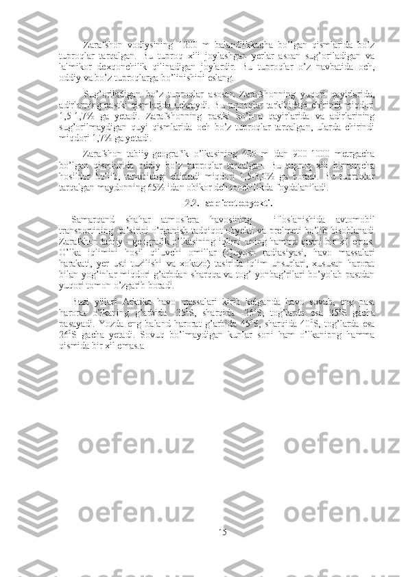 Zarafshon   vodiysining   1200   m   balandlikkacha   bo’lgan   qismlarida   bo’z
tuproqlar   tarqalgan.   Bu   tuproq   xili   joylashgan   yerlar   asoan   sug’oriladigan   va
lalmikor   dexqonchilik   qilinadigan   joylardir.   Bu   tuproqlar   o’z   navbatida   och,
oddiy va bo’z tuproqlarga bo’linishini eslang. 
Sug’oriladigan   bo’z   tuproqlar   asosan   Zarafshonning   yuqori   qayirlarida,
adirlarning pastki qismlarida uchraydi. Bu tuproqlar tarkibidagi chirindi miqdori
1,5-1,7%   ga   yetadi.   Zarafshonning   pastki   ko’hna   qayirlarida   va   adirlarining
sug’orilmaydigan   quyi   qismlarida   och   bo’z   tuproqlar   tarqalgan,   ularda   chirindi
miqdori 1,7% ga yetadi. 
Zarafshon   tabiiy-geografik   o’lkasining   400   m   dan   900-1000   metrgacha
bo’lgan   qismlarida   oddiy   bo’z   tuproqlar   tarqalgan.   Bu   tuproq   xili   birmuncha
hosildor   bo’lib,   tarkibidagi   chirindi   miqdori   1,5-3,0%   ga   boradi.   Bu   tuproqlar
tarqalgan maydonning 65% idan obikor dehqonchilikda foydalaniladi. 
2.2.Tadqiqot obyekti.
Samarqand   shahar   atmosfera   havosining     ifloslanishida   avtomobil
transportining   ta’sirini o’rganish tadqiqot obyekti va prelmeti bo’lib hisoblanadi
Zarafshon tabiiy - geografik o’lkasining iqlimi uning hamma qismi bir xil emas.
O’lka   iqlimini   hosil   qiluvchi   omillar   (Quyosh   radiasiyasi,   havo   massalari
harakati,   yer   usti   tuzilishi   va   xokazo)   tasirida   iqlim   unsurlari,   xususan   harorat
bilan yog’inlar miqdori g’arbdan sharqqa va tog’ yonbag’rilari bo’yolab pastdan
yuqori tomon o’zgarib boradi. 
Bazi   yillari   Arktika   havo   massalari   kirib   kelganda   havo   sovub,   eng   past
harorat   o’lkaning   g’arbida   -35 0
S,   sharqida   -26 0
S,   tog’larda   esa   35 0
S   gacha
pasayadi.   Yozda   eng   baland   harorat   g’arbida   45 0
S,   sharqida   40 0
S,   tog’larda   esa
26 0
S   gacha   yetadi.   Sovuq   bo’lmaydigan   kunlar   soni   ham   o’lkanipng   hamma
qismida bir xil emas.a 
15 