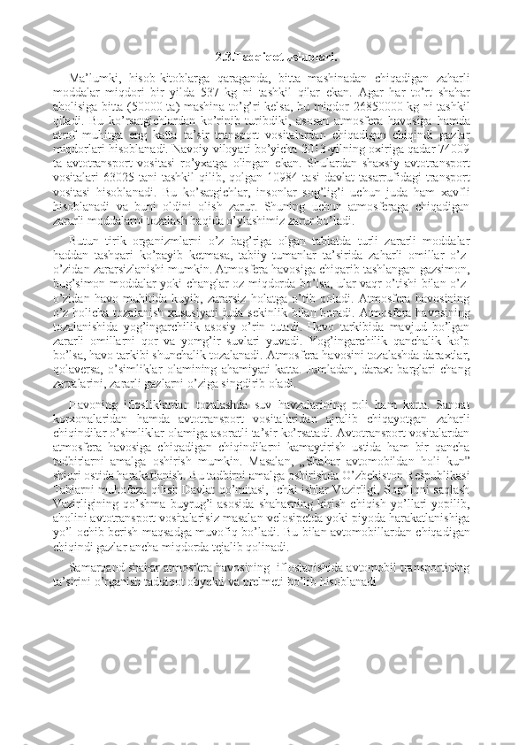 2.3.Tadqiqot uslublari.
Ma’lumki,   hisob-kitoblarga   qaraganda,   bitta   mashinadan   chiqadigan   zaharli
moddalar   miqdori   bir   yilda   537   kg   ni   tashkil   qilar   ekan.   Agar   har   to’rt   shahar
aholisiga bitta (50000 ta) mashina to’g’ri kelsa, bu miqdor 26850000 kg ni tashkil
qiladi.   Bu   ko’rsatgichlardan   ko’rinib   turibdiki,   asosan   atmosfera   havosiga   hamda
atrof   muhitga   eng   katta   ta’sir   transport   vositalardan   chiqadigan   chiqindi   gazlar
miqdorlari hisoblanadi. Navoiy viloyati bo’yicha 2013-yilning oxiriga qadar 74009
ta   avtotransport   vositasi   ro’yxatga   olingan   ekan.   Shulardan   shaxsiy   avtotransport
vositalari   63025   tani   tashkil   qilib,   qolgan   10984   tasi   davlat   tasarrufidagi   transport
vositasi   hisoblanadi.   Bu   ko’satgichlar,   insonlar   sog’lig’i   uchun   juda   ham   xavfli
hisoblanadi   va   buni   oldini   olish   zarur.   Shuning   uchun   atmosferaga   chiqadigan
zararli moddalarni tozalash haqida o’ylashimiz zarur bo’ladi.
Butun   tirik   organizmlarni   o’z   bag’riga   olgan   tabiatda   turli   zararli   moddalar
haddan   tashqari   ko’payib   ketmasa,   tabiiy   tumanlar   ta’sirida   zaharli   omillar   o’z-
o’zidan zararsizlanishi mumkin. Atmosfera havosiga chiqarib tashlangan gazsimon,
bug’simon moddalar yoki changlar oz miqdorda bo’lsa, ular vaqr o’tishi bilan o’z-
o’zidan   havo   muhitida   kuyib,   zararsiz   holatga   o’tib   qoladi.   Atmosfera   havosining
o’z holicha tozalanish xususiyati  juda sekinlik bilan boradi. Atmosfera havosining
tozalanishida   yog’ingarchilik   asosiy   o’rin   tutadi.   Havo   tarkibida   mavjud   bo’lgan
zararli   omillarni   qor   va   yomg’ir   suvlari   yuvadi.   Yog’ingarchilik   qanchalik   ko’p
bo’lsa, havo tarkibi shunchalik tozalanadi. Atmosfera havosini tozalashda daraxtlar,
qolaversa,   o’simliklar   olamining   ahamiyati   katta.   Jumladan,   daraxt   barglari   chang
zarralarini, zararli gazlarni o’ziga singdirib oladi.
Havoning   iflosliklardan   tozalashda   suv   havzalarining   roli   ham   katta.   Sanoat
korxonalaridan   hamda   avtotransport   vositalaridan   ajralib   chiqayotgan   zaharli
chiqindilar o’simliklar olamiga asoratli ta’sir ko’rsatadi. Avtotransport vositalardan
atmosfera   havosiga   chiqadigan   chiqindilarni   kamaytirish   ustida   ham   bir   qancha
tadbirlarni   amalga   oshirish   mumkin.   Masalan,   „Shahar   avtomobildan   holi   kun”
shiori ostida harakatlanish. Bu tadbirni amalga oshirishda O’zbekiston Respublikasi
Tabiarni muhofaza qilish Davlat qo’mitasi, Ichki ishlar Vazirligi, Sog’liqni saqlash
Vazirligining   qo’shma   buyrug’i   asosida   shaharning   kirish   chiqish   yo’llari   yopilib,
aholini avtotransport vositalarisiz masalan velosipetda yoki piyoda harakatlanishiga
yo’l ochib berish maqsadga muvofiq bo’ladi. Bu bilan avtomobillardan chiqadigan
chiqindi gazlar ancha miqdorda tejalib qolinadi.
Samarqand shahar atmosfera havosining  ifloslanishida avtomobil transportining
ta’sirini o’rganish tadqiqot obyekti va prelmeti bo’lib hisoblanadi 