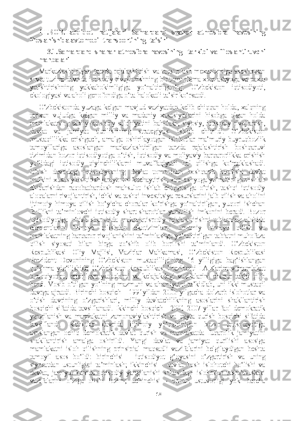 18III.BOB.Tadqiqot   natijalari   Samarqand   shahar   atmosfera   havosining
ifloslanishida avtomobil transportining  ta’siri
3.1.Samarqand shahar  atmosfera  havosining   tarkibi   va ifloslantiruvchi
manbalari
Markazlashtirilgan   tarzda   rejalashtirish   va   taqsimlash   mexanizmiga   asoslangan
sovet tuzimi davrida iqtisodiy rivojlanishning bir tomonlama xom ashyoga va paxta
yetishtirishning   yakkahokimligiga   yo‘naltirilganligi   O‘zbekiston   iqtisodiyoti,
ekologiyasi va aholi genofondiga o‘ta halokatli ta’sir ko‘rsatdi.
O‘zbekistonda yuzaga kelgan mavjud vaziyatdan kelib chiqqan holda, xalqning
tarixan   vujudga   kelgan   milliy   va   madaniy   xususiyatlarini   hisobga   olgan   holda
mamlakatning   tabiiy-iqtisodiy   salohiyatini   baholash,   siyosiy,   iqtisodiy   rivojlanish,
davlat   va   jamiyat   qurilishining   strategiyasi   ishlab   chiqildi.   O‘zbekiston
mustaqillikka   erishgach,   amalga   oshirilayotgan   islohotlar   ma’muriy-buyruqbozlik
tamoyillariga   asoslangan   markazlashtirilgan   tarzda   rejalashtirish   boshqaruvi
tizimidan bozor iqtisodiyotiga o‘tish, iqtisodiy va moliyaviy barqarorlikka erishish
yo‘lidagi   iqtisodiy   qiyinchiliklarni   muvaffaqiyatli   hal   qilishga   ko‘maklashadi.
O‘tish   davridagi   iqtisodiyotning   davlat   tomonidan   boshqarib   borilishi   davlat
mulkini xususiylashtirish jarayonini kuchaytirish, xom ashyoga yo‘naltirilgan ishlab
chiqarishdan   raqobatbardosh   mahsulot   ishlab   chiqarishga   o‘tish,   tashqi   iqtisodiy
aloqalarni rivojlantirish, ichki va tashqi investitsiya resurslarini jalb qilish va aholini
ijtimoiy   himoya   qilish   bo‘yicha   choralar   ko‘rishga   yo‘naltirilgan,   yuqori   ishchan
faollikni   ta’minlovchi   iqtisodiy   shart-sharoitlar   yaratilish   imkonini   beradi.   Bozor
iqtisodiyotiga   o‘tish   sharoitida   makroiqtisrodiy   rejalashtirishni   tabiatning   alohida
elementlarini   himoya   qilishdan   ekotizimlarni   umumiy   himoya   qilish   va
mamlakatning barqaror rivojlanishini ta’minlashga yo‘naltirilgan tabiatni muhofaza
qilish   siyosati   bilan   birga   qo‘shib   olib   borilishi   ta’minlandi.   O‘zbekiston
Respublikasi   Oliy   Majlisi,   Vazirlar   Mahkamasi,   O‘zbekiston   Respublikasi
Prezident   Devonining   O‘zbekiston   mustaqilligining   16   yilligiga   bag‘ishlangan
qo‘shma   yig‘ilishida   O‘zbekiston   Respublikasi   Prezidenti   I.A.Karimov   mamlakat
taraqqiyotini,   erishilgan   yutuqlarni   va   kelajakdagi   vazifalarini   chuqur   tahlil   qilib
berdi. Vosib o‘tilgan yo‘lning mazmuni va ahamiyatni ta’kidlab, uni ikki mustaqil
davrga   ajratdi.   Birinchi   bosqich   -   1991yildan   2000   yilgacha   dolzarb   islohotlar   va
o‘tish   davrining   o‘zgarishlari,   milliy   davlatchilikning   asoslarini   shakllantirish
bosqichi  sifatida tavsiflanadi.  Ikkinchi  bosqich  - 2001-2007 yillar  faol  demokratik
yangilanish   va   mamlakatni   zamonaviylashtirish   va   qayta   qurish   bosqichi   sifatida
tavsiflandi.   Islohotlar   davrida   ijtimoiy   yo‘naltirilgan   bozor   iqtisodiyotiga
asoslangan   ochiq   demokratik   davlat   qurish   va   mamlakatda   fuqarolik   jamiyatini
shakllantirish   amalga   oshirildi.   Yangi   davlat   va   jamiyat   qurilishi   asosiga
mamlakatni   isloh   qilishning   prinsipial   maqsadli   vazifalarini   belgilaydigan   beshta
tamoyil   asos   bo‘ldi:   birinchisi   -   iqtisodiyot   g‘oyasini   o‘zgartirish   va   uning
siyosatdan   ustunligini   ta’minlash;   ikkinchisi   -   davlat   bosh   islohotchi   bo‘lishi   va
davlat,   jamiyat   hamda   iqtisodiy   yangilanishi   sohasidagi   islohotlar   tashabbuskori
vazifalarini   o‘ziga   olishi   lozim;   uchinchisi   -   qonun   ustuvorligi   yoki   barcha 