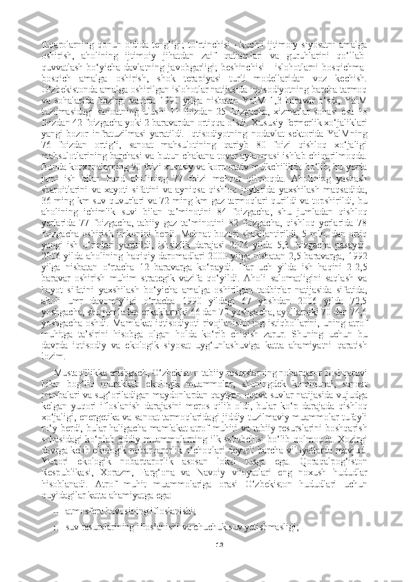 19fuqarolarning qonun oldida tengligi; to‘rtinchisi  - kuchli  ijtimoiy siyosatni  amalga
oshirish,   aholining   ijtimoiy   jihatdan   zaif   qatlamlari   va   guruhlarini   qo‘llab-
quvvatlash   bo‘yicha   davlatning   javobgarligi;   beshinchisi   -   islohotlarni   bosqichma-
bosqich   amalga   oshirish,   shok   terapiyasi   turli   modellaridan   voz   kechish.
O‘zbekistonda amalga oshirilgan islohotlar natijasida iqtisodiyotning barcha tarmoq
va   sohalarida   hozirgi   vaqtda   1990   yilga   nisbatan   YalM   1,3   baravar   o‘sdi,   YalM
tuzilmasidagi   sanoatning   ulushi   11   foizdan   25   foizgacha,   xizmatlar   sohasi   esa   18
foizdan 42 foizgacha yoki 2 baravardan ortiqqa o‘sdi. Xususiy fermerlik xo‘jaliklari
yangi   bozor   infratuzilmasi   yaratildi.   Iqtisodiyotning   nodavlat   sektorida   YalMning
76   foizdan   ortig‘i,   sanoat   mahsulotining   qariyb   80   foizi   qishloq   xo‘jaligi
mahsulotlarining barchasi va butun chakana tovar aylanmasi ishlab chiqarilmoqda.
Bunda korxonalarning 90 foizi xususiy va korporativ mulkchilikda bo‘lib, bu yerda
jami   ish   bilan   band   aholining   77   foizi   mehnat   qilmoqda.   Aholining   yashash
sharoitlarini   va   xayoti   sifatini   va   ayniqsa   qishloq   joylarida   yaxshilash   maqsadida,
36 ming km suv quvurlari va 72 ming km gaz tarmoqlari qurildi va topshirildi, bu
aholining   ichimlik   suvi   bilan   ta’minotini   84   foizgacha,   shu   jumladan   qishloq
yerlarida   77   foizgacha,   tabiiy   gaz   ta’minotini   82   foizgacha,   qishloq   yerlarida   78
foizgacha   oshirish   imkonini   berdi.   Mehnat   bozori   shakllantirildi,   5   mln.   dan   ortiq
yangi   ish   o‘rinlari   yaratildi,   ishsizlik   darajasi   2006   yilda   5,3   foizgacha   pasaydi.
2006 yilda aholining haqiqiy daromadlari 2000 yilga nisbatan 2,5 baravarga, 1992
yilga   nisbatan   o‘rtacha   12   baravarga   ko‘paydi.   Har   uch   yilda   ish   haqini   2-2,5
baravar   oshirish   muhim   strategik   vazifa   qo‘yildi.   Aholi   salomatligini   saqlash   va
hayot   sifatini   yaxshilash   bo‘yicha   amalga   oshirilgan   tadbirlar   natijasida   sifatida,
aholi   umr   davomiyligi   o‘rtacha   1990   yildagi   67   yoshdan   2006   yilda   72,5
yoshgacha, shu jumladan erkaklarniki 66 dan 70 yoshgacha, ayollarniki 70 dan 74,6
yoshgacha   oshdi.   Mamlakat   iqtisodiyoti   rivojlanishining   istiqbollarini,   uning   atrof
muhitga   ta’sirini   hisobga   olgan   holda   ko‘rib   chiqish   zarur.   Shuning   uchun   bu
davrda   iqtisodiy   va   ekologik   siyosat   uyg‘unlashuviga   katta   ahamiyatni   qaratish
lozim.
Mustaqillikka erishgach, O‘zbekiston tabiiy resurslarning nobarqaror boshqaruvi
bilan   bog‘liq   murakkab   ekologik   muammolar,   shuningdek   kommunal,   sanoat
manbalari va sug‘oriladigan maydonlardan qaytgan oqava suvlar natijasida vujudga
kelgan   yuqori   ifloslanish   darajasini   meros   qilib   oldi,   bular   ko‘p   darajada   qishloq
xo‘jaligi, energetika va sanoat tarmoqlaridagi jiddiy tuzilmaviy muammolar tufayli
ro‘y berdi, bular haligacha mamlakat atrof muhiti va tabiiy resurslarini boshqarish
sohasidagi ko‘plab jiddiy muammolarning ilk sababchisi  bo‘lib qolmoqda. Xozirgi
davrga kelib ekologik nobarqarorlik o‘choqlari deyarli barcha viloyatlarda mavjud.
Yuqori   ekologik   nobarqarorlik   asosan   lokal   tusga   ega.   Qoraqalpog‘iston
Respublikasi,   Xorazm,   Farg‘ona   va   Navoiy   viloyatlari   eng   noxush   hududlar
hisoblanadi.   Atrof   muhit   muammolariga   orasi   O‘zbekiston   hududlari   uchun
quyidagilar katta ahamiyatga ega:
□ atmosfera havosining ifloslanishi;
□ suv resurslarining ifloslanishi va chuchuk suv yetishmasligi; 