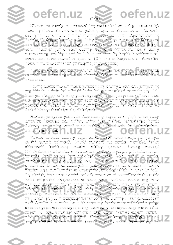 Kirish
Bitiruv   malakaviy   ish   mavzusining   asoslanishi   va   uning     dolzarbligi.
Havoning ifloslanishi  tiriklik, insoniyatning hayoti va istiqboli uchun o‘ta xavfli
ekanligini   donishmand   bobokalonlarimiz   bashorat   qilib   o‘tganlar.Ularning
fikricha, ifloslangan havodan nafas oladigan inson, hayvonot va o‘simliklar olami
bora-bora   nobud   bo‘ladi,   yashay   olmasdan   qirilib   ketadi.   Havoning   ifloslanishi
kelib   chiqadigan   jamiki   kasalliklarning   manbaidir.   Atmosfera   havosi   tabiiy
resurslarning   tarkibiy   qismi   bo   ‘lib,   u   umummilliy   boylik   hisoblanadi   va
davlat   tomonidan   muhofaza   qilinadi.   (O‘zbekiston   Respublikasi   “Atmosfera
havosini muhofaza qilish to‘g‘risidagi” Qonun,1 modda.)
Bugungi   kunda   Samarqand   shahar   atmosfera   havosining     ifloslanishida
avtomobil   transportining     ta’sirini   o’rganish   dolzarb   muammolardan   biri   bo’lib
hisoblanadi.
Hozirgi davrda mazkur masala yanada jiddiy ahamiyat kasb etib, jamiyatning
eng   birinchi   o‘rinda   hal   qilinishi   lozim   bo‘lgan   masalalari   qatoridan   joy   oldi.
Insoniyat   o‘zining   ko‘p   ming   yillik   hayotiy   tajribalari   jarayonida   sof   havo,   toza
suv  va shifobaxsh   tabiatning inson  salomatligi   uchun  nihoyatda  zarur  ekanligini
payqab,   sinab   kelganlar   hamda   o‘zlarining   turli   hikmatli   so‘zlari,   maqollari   va
fikrlari bilan yosh avlodga o‘qtirib kelganlar.
Mustaqil   jamiyatda   yashovchi   fuqarolarning   hayoti   va   sog‘lig‘i   uchun   qulay
atmosfera   havosiga   ega   bo‘lish,   uning   ifloslanishiga,   kamayishiga   hamda
fizikaviy   omillarning   zararli   ta’sir   etishiga   olib   keluvchi   hatti-   harakatlarni
qilmasliklari zarurdir.
Yuksak   darajada   taraqqiy   etgan   zamon   transportisiz   rivojlangan   jamiyat
asosini   yaratib   bo'lmaydi.   Chunki   transport   har   qanday   mamlakat   ishlab
chiqaruvchi   kuchlarning   muxim   tarkibiy   qismidir.   Bizning   mustaqil
O'zbekistonimizda ham transport aloxida muxim axamiyatga ega. Binobarin, ham
iqtisodiy,   ham,   siyosiy   ham   psixologik   axamiyat   kasb   etadi.   Har   qanday
mamlakatni   iqtisodiy   va   ijtimoiy   rivojlantirishga   qaratilgan   dasturni   ro'yobga
chiqarishda   fan-texnika   taraqqiyotini   jadallashtirish,   ishlab   chiqarishni   texnik
jihatdan  qayta  qurollantirish   va  kengaytirish,   amaldagi  ishlab   chiqarishdan  jadal
foydalanish,   boshqaruv   tizimini,   xo'jalik   mexanizmini   takomillashtirish   asosida
ishlab   chiqarishni   rivojlantirish   va   uning   samaradorligini   oshirish   eng   zarur
vazifadur. Avtomobil transporti mamlakatimizda g'oyat ko'p va xilma-xil ishlarni
bajaradi.   U   odamlarni   kundalik   ehtiyojlarini,   barcha   viloyat   va   tumanlar
o'rtasidagi   muntazam   aloqalarni   ta'minlaydi.   Transport   tarmoqlarining   keng
rivojlanganligi, yuqori darajadagi tashish tezligi va ularning o' sishiga katta ta'sir
etadi.  Atrof muhitni muhofaza qilish borasidagi barcha chora-tadbirlarni ruyobga
chiqarish  yaqin vaqt   ichidayoq oldingi   tizimdan  yosh  respublikaga  meros  bo‘lib
qolgan   ekologiya   sohasidagi   ko‘pgina   illatlar,   kamchiliklar   va   xatolarni   bartaraf
etish   imkoniyatini   yuzaga   keltiradi.   Shuningdek,   keng   ko‘lamdagi   ekologik
tanglik   tahdidini   barham   toptirish,   Respublika   aholisi   uchun,   jismonan   sog‘lom 