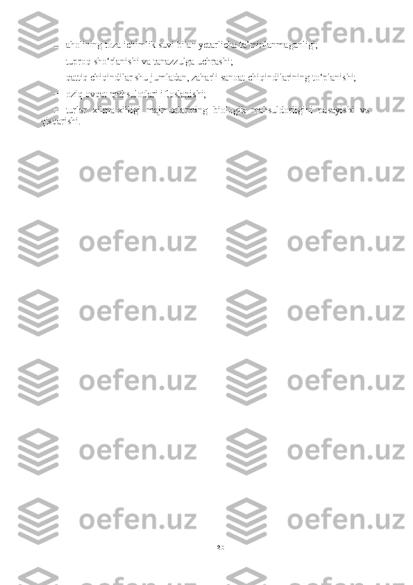 20□ aholining toza ichimlik suvi bilan yetarlicha ta’minlanmaganligi;
□ tuproq sho‘rlanishi va tanazzulga uchrashi;
□ qattiq chiqindilar shu jumladan, zaharli sanoat chiqindilarining to‘planishi;
□ oziq-ovqat mahsulotlari ifloslanishi;
□ turlar   xilma-xilligi   majmualarining   biologik   mahsuldorligini   pasayishi   va
qisqarishi. 