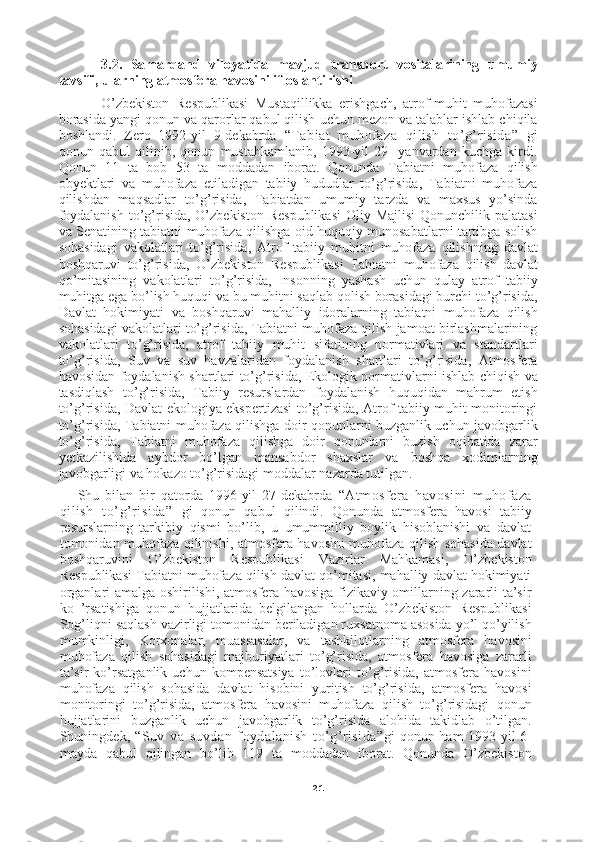 213.2.   Samarqand   viloyatida   mavjud   transport   vositalarining   umumiy
tavsifi, ularning atmosfera havosini ifloslantirishi 
O’zbekiston   Respublikasi   Mustaqillikka   erishgach,   atrof-muhit   muhofazasi
borasida yangi qonun va qarorlar qabul qilish uchun mezon va talablar ishlab chiqila
boshlandi.   Zero   1992-yil   9-dekabrda   “Tabiat   muhofaza   qilish   to’g’risida”   gi
qonun   qabul   qilinib,   qonun   mustahkamlanib,   1993-yil   29-   yanvardan   kuchga   kirdi.
Qonun   11   ta   bob   53   ta   moddadan   iborat.   Qonunda   Tabiatni   muhofaza   qilish
obyektlari   va   muhofaza   etiladigan   tabiiy   hududlar   to’g’risida,   Tabiatni   muhofaza
qilishdan   maqsadlar   to’g’risida,   Tabiatdan   umumiy   tarzda   va   maxsus   yo’sinda
foydalanish  to’g’risida, O’zbekiston  Respublikasi  Oliy Majlisi  Qonunchilik palatasi
va Senatining tabiatni muhofaza qilishga oid huquqiy munosabatlarni tartibga solish
sohasidagi   vakolatlari   to’g’risida,   Atrof   tabiiy   muhitni   muhofaza   qilishning   davlat
boshqaruvi   to’g’risida,   O’zbekiston   Respublikasi   Tabiatni   muhofaza   qilish   davlat
qo’mitasining   vakolatlari   to’g’risida,   Insonning   yashash   uchun   qulay   atrof   tabiiy
muhitga ega bo’lish huquqi va bu muhitni saqlab qolish borasidagi burchi to’g’risida,
Davlat   hokimiyati   va   boshqaruvi   mahalliy   idoralarning   tabiatni   muhofaza   qilish
sohasidagi vakolatlari to’g’risida, Tabiatni muhofaza qilish jamoat birlashmalarining
vakolatlari   to’g’risida,   atrof   tabiiy   muhit   sifatining   normativlari   va   standartlari
to’g’risida,   Suv   va   suv   havzalaridan   foydalanish   shartlari   to’g’risida,   Atmosfera
havosidan foydalanish shartlari to’g’risida, Ekologik normativlarni ishlab chiqish va
tasdiqlash   to’g’risida,   Tabiiy   resurslardan   foydalanish   huquqidan   mahrum   etish
to’g’risida, Davlat ekologiya ekspertizasi to’g’risida, Atrof tabiiy muhit monitoringi
to’g’risida, Tabiatni muhofaza qilishga doir qonunlarni buzganlik uchun javobgarlik
to’g’risida,   Tabiatni   muhofaza   qilishga   doir   qonunlarni   buzish   oqibatida   zarar
yetkazilishida   aybdor   bo’lgan   mansabdor   shaxslar   va   boshqa   xodimlarning
javobgarligi va hokazo to’g’risidagi moddalar nazarda tutilgan. [ ]
Shu   bilan   bir   qatorda   1996-yil   27-dekabrda   “Atmosfera   havosini   muhofaza
qilish   to’g’risida”   gi   qonun   qabul   qilindi.   Qonunda   atmosfera   havosi   tabiiy
resurslarning   tarkibiy   qismi   bo’lib,   u   umummilliy   boylik   hisoblanishi   va   davlat
tomonidan muhofaza qilinishi, atmosfera havosini muhofaza qilish sohasida davlat
boshqaruvini   O’zbekiston   Respublikasi   Vazirlar   Mahkamasi,   O’zbekiston
Respublikasi Tabiatni muhofaza qilish davlat qo’mitasi, mahalliy davlat hokimiyati
organlari amalga oshirilishi, atmosfera havosiga fizikaviy omillarning zararli ta’sir
ko   ’rsatishiga   qonun   hujjatlarida   belgilangan   hollarda   O’zbekiston   Respublikasi
Sog’liqni saqlash vazirligi tomonidan beriladigan ruxsatnoma asosida yo’l qo’yilish
mumkinligi,   Korxonalar,   muassasalar,   va   tashkilotlarning   atmosfera   havosini
muhofaza   qilish   sohasidagi   majburiyatlari   to’g’risida,   atmosfera   havosiga   zararli
ta’sir   ko’rsatganlik   uchun   kompensatsiya   to’lovlari   to’g’risida,   atmosfera   havosini
muhofaza   qilish   sohasida   davlat   hisobini   yuritish   to’g’risida,   atmosfera   havosi
monitoringi   to’g’risida,   atmosfera   havosini   muhofaza   qilish   to’g’risidagi   qonun
hujjatlarini   buzganlik   uchun   javobgarlik   to’g’risida   alohida   takidlab   o’tilgan.
Shuningdek,   “Suv   va   suvdan   foydalanish   to’g’risida” gi qonun ham 1993-yil 6-
mayda   qabul   qilingan   bo’lib   119   ta   moddadan   iborat.   Qonunda   O’zbekiston 