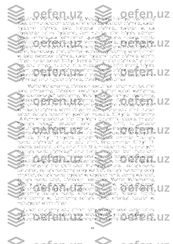 22Respublikasi   Vazirlar   Mahkamasining,   Mahalliy   davlat   hokimiyati   organlarining
Suvga doir munosabatlarni tartibga solish sohasidagi vakolatlari to’g’risida, suvdan
foydalanish   to’g’risida   davlat   boshqaruvi   to’g’risida,   Suvlardan   va   suv
obyektlaridan   oqilona   foydalanish,   ularni   muhofaza   qilish   bo’yicha   tadbirlarni
amalga   oshirishda   suv   iste’molchilari   uyushmalari,   boshqa   nodavlat   notijorat
tashkilotlari,   shuningdek,   fuqarolarni   ishtiroki   to’g’risida,   Suvlarining   va   suv
obyektlarining holatiga ta’sir  etuvchi korxonalar, inshootlar  va boshqa  obyektlarni
qurish,   rekonstruksiya   qilish,   ta’mirlash   va   tiklash   loyihalarining   kelishib   olinishi
va   davlat   ekspertizasi   to’g’risida,   suvdan   foydalanish   turlari   to’g’risida   keltirilib
o’tilgan.   Bundan   tashqari   2002-yil   5-aprelda   “Chiqindilar   to’g’risida”   gi   qonun
ham   qabul   qilingan.   Bu   qonun   30   ta   moddadan   iborat   bo’lib   chiqindi   bo’yicha
ishlarni   amalga   oshirish   to’g’risida,   chiqindi   pasporti   to’g’risida,   chiqindilarni
joylashtirish   obyekti   to’g’risida,   chiqindi   bilan   bog’liq   ishlarni   amalga   oshirish
to’g’risidagi qonun hujjatlari to’g’risida, O’zbekiston Respublikasi
Vazirlar Mahkamasining, O’zbekiston Respublikasi Tabiatni muhofaza qilish
davlat   qo’mitasining,   O’zbekiston   Respublikasi   Sog’liqni   saqlash   vazirligining,
“Sanoatkontexnazorat”   agentligining,   Mahalliy   davlat   hokimiyati   organlarining,
O’zbekiston   O’zkomunxizmat   agentligining,   Fuqorolar   o’zini   o’zi   boshqarish
organlarining chiqindi bilan bog’liq ishlarni amalga oshirish sohasidagi  vakolatlari
va   hokazolar   to’g’risida   keltirib   o’tilgan   bir   qator   qonunlar   qabul   qilindi.   Bundan
tashqari   ekologik   barqarorlikni   yaxshilash   maqsadida   2008-yilda   Prezidentimiz
I.A.Karimovning   tashabbusi   bilan   Oliy   Majlis   Qonunchilik   Palatasida   bir   guruh
“Ekologik   harakati”   deputatlari   tashkil   qilingan   bo’lib,   bu   deputatlar
Respublikamizda   ekologiyani   yaxshilash,   hududiy,   chegaraviy,   mintaqaviy,
umumbashariy   ekologik   muammolarni   oldini   olish   maqsadida   faoliyat   yuritib
kelmoqda.   2013-yil   12-noyabrda   Qonunchilik   Palatasi   tomonidan   “Ekologik
nazorat   to’g’risida”   gi   qonun   qabul   qilinib,   Senat   tomonidan   2013-yil   12-
dekabrda tasdiqlandi. Ushbu qonun 4 bob 27 ta moddadan iborat. Bu qonun ya’ni
“Ekologik   nazorat   to’g’risidagi”   qonun   boshqa   qonunlardan   farqli   o’laroq   atrof
muhitni   turli   ta’sir   etuvchi   omillardan   asrash,   ekologik   barqarorlikni   yaxshilash
maqsadida   keng   jamoatchilikka   tayanilganligi   hamda   bu   borada   mahallaga   katta
e’tibor   berilganligi   bilan   ajralib   turadi.   Shuningdek   qonunda   -   ekologik   nazorat
tushunchasi,   ekologik   nazoratning   asosiy   vazifalari,   ekologik   nazoratning   asosiy
printsiplari, ekologik nazorat obyektlari va subyektlari hamda ularning vakolatlari,
ekologik   nazorat   turlari,   O’zbekiston   Respublikasi   Vazirlar   Mahkamasining,
Mahalliy   davlat   hokimiyati   organlarining,   Davlat   va   xo’jalik   boshqaruvi
organlarining, Xo’jalik yurituvchi subyektlarning, Fuqorolar o’zini o’zi boshqarish
organlarining   ekologik   nazorat   sohasidagi   vakolatlari,   Nodavlat   notijorat
tashkilotlarining   va   fuqorolarning   ekologik   nazorat   sohasidagi   huquqlari   va
majburiyatlari keltirib o’tilgan.
Bu   kabi   qonunlarning   qabul   qilinishi   Tabiiy   resurslarni   asrash   ulardan   oqilona
foydalanish,  istiqbolini  belgilash hamda kelajak avlodga, yoqolib borayotgan flora
va faunani kitoblar, manbaalar orqali tanishtarish emas yoinki ularni rasmlari orqali 