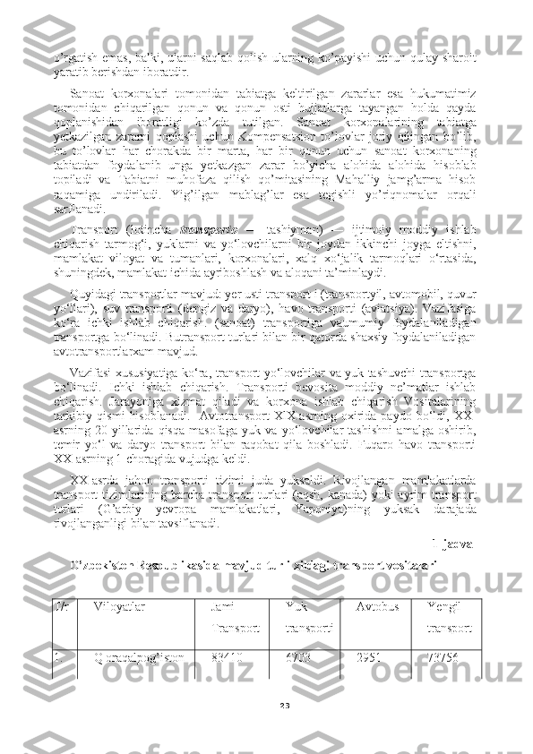 23o’rgatish emas, balki, ularni saqlab qolish ularning ko’payishi  uchun qulay sharoit
yaratib berishdan iboratdir.
Sanoat   korxonalari   tomonidan   tabiatga   keltirilgan   zararlar   esa   hukumatimiz
tomonidan   chiqarilgan   qonun   va   qonun   osti   hujjatlarga   tayangan   holda   qayda
qoplanishidan   iboratligi   ko’zda   tutilgan.   Sanoat   korxonalarining   tabiatga
yetkazilgan   zararni   qoplashi   uchun   Kompensatsion   to’lovlar   joriy   qilingan   bo’lib,
bu   to’lovlar   har   chorakda   bir   marta,   har   bir   qonun   uchun   sanoat   korxonaning
tabiatdan   foydalanib   unga   yetkazgan   zarar   bo’yicha   alohida   alohida   hisoblab
topiladi   va   Tabiatni   muhofaza   qilish   qo’mitasining   Mahalliy   jamg’arma   hisob
raqamiga   undiriladi.   Yig’ilgan   mablag’lar   esa   tegishli   yo’riqnomalar   orqali
sarflanadi.
Transport   (lotincha   transporto   —   tashiyman)   —   ijtimoiy   moddiy   ishlab
chiqarish   tarmog‘i,   yuklarni   va   yo‘lovchilarni   bir   joydan   ikkinchi   joyga   eltishni,
mamlakat   viloyat   va   tumanlari,   korxonalari,   xalq   xo‘jalik   tarmoqlari   o‘rtasida,
shuningdek, mamlakat ichida ayriboshlash va aloqani ta’minlaydi.
Quyidagi transportlar mavjud: yer usti transport i (transportyil, avtomobil, quvur
yo‘llari),   suv   transporti   (dengiz   va   daryo),   havo   transporti   (aviatsiya).   Vazifasiga
ko‘ra   ichki   ishlab   chiqarish.   (sanoat)   transportiga   vaumumiy   foydalaniladigan
transportga bo‘linadi. Butransport turlari bilan bir qatorda shaxsiy foydalaniladigan
avtotransportlarxam mavjud. 
Vazifasi xususiyatiga ko‘ra, transport yo‘lovchilar va yuk tashuvchi transportga
bo‘linadi.   Ichki   ishlab   chiqarish.   Transporti   bevosita   moddiy   ne’matlar   ishlab
chiqarish.   Jarayoniga   xizmat   qiladi   va   korxona   ishlab   chiqarish   Vositalarining
tarkibiy   qismi   hisoblanadi.     Avtotransport   XlX-asrning   oxirida   paydo   bo‘ldi,   XX-
asrning   20-yillarida   qisqa   masofaga   yuk   va   yo‘lovchilar   tashishni   amalga   oshirib,
temir   yo‘l   va   daryo   transport   bilan   raqobat   qila   boshladi.   Fuqaro   havo   transporti
XX-asrning 1-choragida vujudga keldi.
XX-asrda   jahon   transporti   tizimi   juda   yuksaldi.   Rivojlangan   mamlakatlarda
transport  tizimlarining barcha transport  turlari (aqsh, kanada) yoki  ayrim  transport
turlari   (G’arbiy   yevropa   mamlakatlari,   Yaponiya)ning   yuksak   darajada
rivojlanganligi bilan tavsiflanadi.
1-jadval
O’zbekiston Respublikasida mavjud turli xildagi transport vositalari
   
T/r Viloyatlar Jami
Transport Yuk
transporti Avtobus Yengil
transport
1. Q oraqalpog’iston 83410 6703 2951 73756 