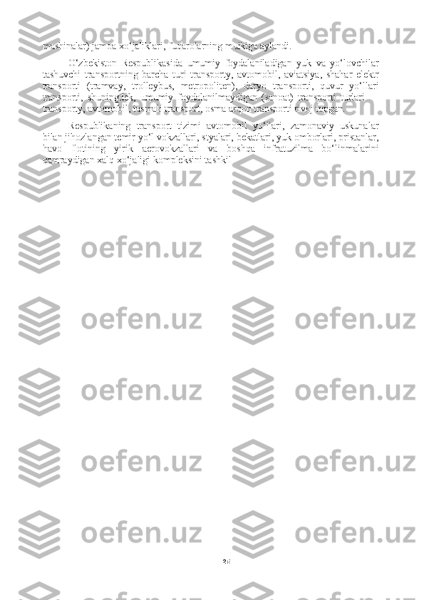 25mashinalar) jamoa xo‘jaliklari, fuqarolarning mulkiga aylandi.
O‘zbekiston   Respublikasida   umumiy   foydalaniladigan   yuk   va   yo‘lovchilar
tashuvchi   transportning   barcha   turi   transporty,   avtomobil,   aviatsiya,   shahar   elektr
transporti   (tramvay,   trolleybus,   metropoliten),   daryo   transporti,   quvur   yo‘llari
transporti,   shuningdek,   umumiy   foydalanilmaydigan   (sanoat)   transporti   turlari   —
transporty, avtomobil, tasmali transport, osma arqon transporti rivoj topgan.
Respublikaning   transport   tizimi   avtomobil   yo‘llari,   zamonaviy   uskunalar
bilan jihozlangan temir yo‘l vokzallari, styalari, bekatlari, yuk omborlari, pristanlar,
havo   flotining   yirik   aerovokzallari   va   boshqa   infratuzilma   bo‘linmalarini
qamraydigan xalq xo‘jaligi kompleksini tashkil 