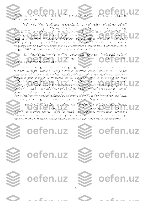 273.3.Samarqand   shaxar   taransport   vositalaridan   atmosferaga   chiqayotgan
zaxarli gazlar va chiqindilar. 
Ma’lumki,   hisob-kitoblarga   qaraganda,   bitta   mashinadan   chiqadigan   zaharli
moddalar   miqdori   bir   yilda   537   kg   ni   tashkil   qilar   ekan.   Agar   har   to’rt   shahar   aholisiga
bitta   (50000   ta)   mashina   to’g’ri   kelsa,   bu   miqdor   26850000   kg   ni   tashkil   qiladi.   Bu
ko’rsatgichlardan ko’rinib turibdiki, asosan atmosfera havosiga hamda atrof muhitga eng
katta   ta’sir   transport   vositalardan   chiqadigan   chiqindi   gazlar   miqdorlari   hisoblanadi.
Navoiy   viloyati   bo’yicha   2013-yilning   oxiriga   qadar   74009   ta   avtotransport   vositasi
ro’yxatga olingan ekan. Shulardan shaxsiy avtotransport vositalari 63025 tani tashkil qilib,
qolgan 10984 tasi davlat tasarrufidagi transport vositasi hisoblanadi. 
Bu   ko’satgichlar,   insonlar   sog’lig’i   uchun   juda   ham   xavfli   hisoblanadi   va   buni
oldini   olish   zarur.   Shuning   uchun   atmosferaga   chiqadigan   zararli   moddalarni   tozalash
haqida o’ylashimiz zarur bo’ladi.
Butun tirik organizmlarni o’z bag’riga olgan tabiatda turli zararli moddalar haddan
tashqari   ko’payib   ketmasa,   tabiiy   tumanlar   ta’sirida   zaharli   omillar   o’z-   o’zidan
zararsizlanishi   mumkin.   Atmosfera   havosiga   chiqarib   tashlangan   gazsimon,   bug’simon
moddalar   yoki   changlar   oz   miqdorda   bo’lsa,   ular   vaqr   o’tishi   bilan   o’z-o’zidan   havo
muhitida kuyib, zararsiz holatga o’tib qoladi.  Atmosfera havosining o’z holicha tozalanish
xususiyati juda sekinlik bilan boradi. Atmosfera havosining tozalanishida yog’ingarchilik
asosiy o’rin tutadi. Havo tarkibida mavjud bo’lgan zararli omillarni qor va yomg’ir suvlari
yuvadi.   Yog’ingarchilik   qanchalik   ko’p   bo’lsa,   havo   tarkibi   shunchalik   tozalanadi.
Atmosfera havosini tozalashda daraxtlar, qolaversa, o’simliklar olamining ahamiyati katta.
Jumladan, daraxt barglari chang zarralarini, zararli gazlarni o’ziga singdirib oladi.
Havoning   iflosliklardan   tozalashda   suv   havzalarining   roli   ham   katta.   Sanoat
korxonalaridan   hamda   avtotransport   vositalaridan   ajralib   chiqayotgan   zaharli   chiqindilar
o’simliklar   olamiga   asoratli   ta’sir   ko’rsatadi.   Avtotransport   vositalardan   atmosfera
havosiga   chiqadigan   chiqindilarni   kamaytirish   ustida   ham   bir   qancha   tadbirlarni   amalga
oshirish mumkin. Masalan, Shahar avtomobildan holi kun” shiori ostida harakatlanish.  