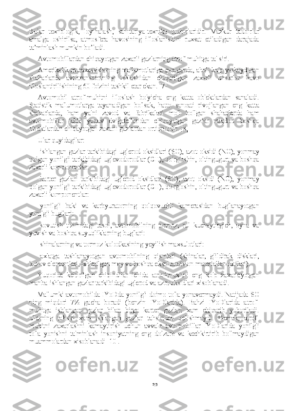 29Bular   texnologik,   loyihalash,   sanitariya-texnika   tadbirlaridir.   Mazkur   tadbirlar
amalga   oshirilsa,   atmosfera   havosining   ifloslanishini   ruxsat   etiladigan   darajada
ta’minlash mumkin bo’ladi.
Avtomobillardan chiqayotgan zaxarli gazlarning atrof-muhitga ta' siri.
Amerikalik mutaxassislarning ma'lumotlariga qaraganda, aholi ko'p yashaydigan
shaharlarda   avtotransportning   ishlashidan   chiqarilgan   zaxarli   unsurlar   havo
ifloslantirilishining 60 foizini tashkil etar ekan. [7]
Avtomobil   atrof-muhitni   ifloslash   bo'yicha   eng   katta   ob'ektlardan   sanaladi.
Statistik   ma'lumotlarga   tayanadigan   bo'lsak,   hatto   sanoati   rivojlangan   eng   katta
shaharlarda,   ham   ya'ni   zavod   va   fabrikalari   mo'l   bo'lgan   shaharlarda   ham
avtomobillar   ichki   yonuv   dvigatellaridan   chiqayotgan   gazlar   miqdori   boshqa
ob'ektlardan chiqayotgan zaxarli gazlardan ortiqroqdir. [8]
Ular quyidagilar:
-ishlangan  gazlar  tarkibidagi uglerod oksidlari  (SO), azot  oksidi (NO), yonmay
qolgan yonilg'i tarkibidagi uglevodorodlar (CH), qo'rg'oshin, oltingugurt va boshqa
zaxarli komponentlar:
-karter   gazlari   tarkibidagi   uglerod   oksidlari   (SO),   azot   oksidi   (NO),   yonmay
qolgan yonilg'i tarkibidagi uglevodorodlar (CH), qo'rg'oshin, oltingugurt va boshqa
zaxarli komponentlar:
-yonilg'i   baki   va   karbyuratorning   qolqovuchli   kamerasidan   bug'lanayotgan
yonilg'i bug'lari:
-sovutish   tizimidagi   tasol,   avtomobilning   tormoz,   rul   kuchaytirgich,   oyna   va
yuvish va boshqa suyuqliklarning bug'lari:
-shinalarning va tormoz kolodkasining yeyilish maxsulotlari:
-axlatga   tashlanayotgan   avtomobilning   qismlari   (shinalar,   g'ildirak   disklari,
kuzov elementlari, ishlatilgan moy va boshqa ekspluatatsion materiallar qutilari).
Yuqorida   keltirilgan   chiqindilar   ichida   atrof-muxitni   eng   ko'p   zaxarlayotgan
manba-ishlangan gazlar tarkibidagi uglerod va azot oksidlari xisoblanadi.
Ma'lumki avtomobilda IYoDda yonilg'i doimo to'la yonavermaydi. Natijada SO
ning   miqdori   7%   gacha   boradi   (benzin   IYoDlarida).   Bahzi   IYoDlarida   atrof-
muhitga   ishlangan   gazlar   bilan   birga   karter   gazlari   xam   chiqarib   yuboriladi.
Ularning   tahsiri   xam   ishlangan   gazlar   tahsiridan   qolishmaydi.   Demak,   atrof-
muhitni   zaxarlashni   kamaytirish   uchun   avvalo   avtomobillar   IYoDlarida   yonilg'i
to'la   yonishni   ta'minlash   insoniyatning   eng   dolzarb   va   kechkirtirib   bo'lmaydigan
muammolardan xisoblanadi [10]. 