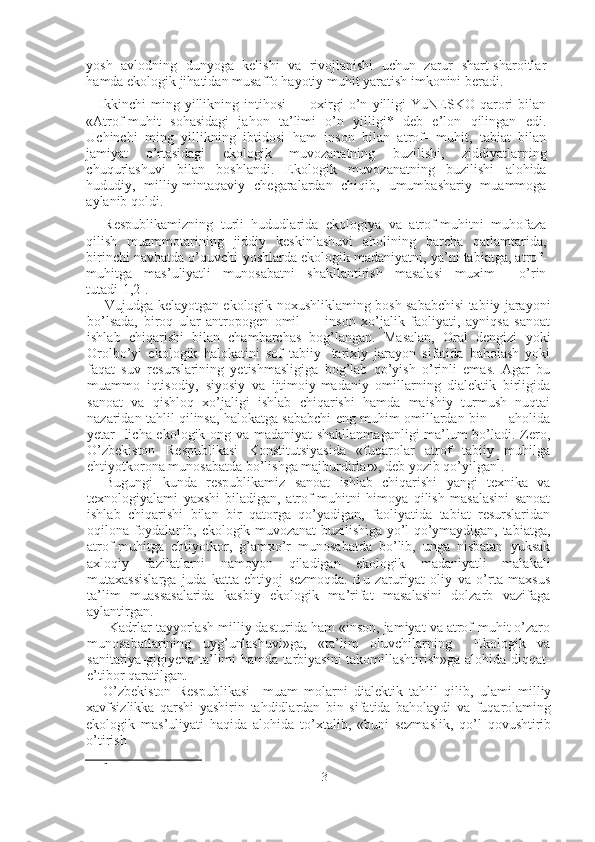 yosh   avlodning   dunyoga   kelishi   va   rivojlanishi   uchun   zarur   shart-sharoitlar
hamda ekologik jihatidan musaffo hayotiy muhit yaratish imkonini beradi.
Ikkinchi   ming   yillikning   intihosi   —   oxirgi   o’n   yilligi   YuNESKO   qarori   bilan
«Atrof-muhit   sohasidagi   jahon   ta’limi   o’n   yilligi*   deb   e’lon   qilingan   edi.
Uchinchi   ming   yillikning   ibtidosi   ham   inson   bilan   atrof-   muhit,   tabiat   bilan
jamiyat   o’rtasidagi   ekologik   muvozanatning   buzilishi,   ziddiyatlarning
chuqurlashuvi   bilan   boshlandi.   Ekologik   muvo zanatning   buzilishi   alohida
hududiy,   milliy-mintaqaviy   chegaralardan   chiqib,   umumbashariy   muammoga
aylanib qoldi.
Respublikamizning   turli   hududlarida   ekologiya   va   atrof-muhitni   muhofaza
qilish   muammotarining   jiddiy   keskinlashuvi   aholining   barcha   qatlamtarida,
birinchi navbatda o’quvchi-yoshlarda ekologik madaniyatni, ya’ni tabiatga, atrof-
muhitga   mas’uliyatli   munosabatni   shakllantirish   masalasi   muxim     o’rin
tutadi[1,2].
Vujudga kelayotgan ekologik noxushliklaming bosh sababchisi tabiiy jarayoni
bo’lsada,   biroq   ular   antropogen   omil   —   inson   xo’jalik   faoliyati,   ayniqsa   sanoat
ishlab   chiqarishi   bilan   chambarchas   bog’langan.   Masalan,   Oral   dengizi   yoki
Orolbo’yi   ekologik   halokatini   sof   tabiiy-   tarixiy   jarayon   sifatida   baholash   yoki
faqat   suv   resurslarining   yetishmasligiga   bog’lab   qo’yish   o’rinli   emas.   Agar   bu
muammo   iqtisodiy,   siyosiy   va   ijtimoiy-madaniy   omillarning   dialektik   birligida
sanoat   va   qishloq   xo’jaligi   ishlab   chiqarishi   hamda   maishiy   turmush   nuqtai
nazaridan tahlil qilinsa, halokatga sababchi eng muhim omillardan bin — aholida
yetar- licha ekologik ong va madaniyat shakllanmaganligi ma’lum bo’ladi. Zero,
O’zbekiston   Respublikasi   Konstitutsiyasida   «fuqarolar   atrof   tabiiy   muhilga
ehtiyotkorona munosabatda bo’lishga majburdirlar», deb yozib qo’yilgan 1
.
Bugungi   kunda   respublikamiz   sanoat   ishlab   chiqarishi   yangi   texnika   va
texnologiyalami   yaxshi   biladigan,   atrof-muhitni   himoya   qilish   masalasini   sanoat
ishlab   chiqarishi   bilan   bir   qatorga   qo’yadigan,   faoliyatida   tabiat   resurslaridan
oqilona foydalanib, ekologik muvozanat buzilishiga yo’l qo’ymaydigan, tabiatga,
atrof-muhitga   ehtiyotkor,   g’amxo’r   munosabatda   bo’lib,   unga   nisbatan   yuksak
axloqiy   fazilatlarni   namoyon   qiladigan   ekologik   madaniyatli   malakali
mutaxassislarga   juda   katta   ehtiyoj   sezmoqda.   Bu   zaruriyat   oliy   va   o’rta   maxsus
ta’lim   muassasalarida   kasbiy   ekologik   ma’rifat   masalasini   dolzarb   vazifaga
aylantirgan.
 Kadrlar tayyorlash milliy dasturida ham «inson, jamiyat va atrof-muhit o’zaro
munosabatlarining   uyg’unlashuvi»ga,   «ta’lim   oluvchilarning     Ekologik   va
sanitariya-gigiyena ta’limi hamda tarbiyasini takomillashtirish»ga alohida diqqat-
e’tibor qaratilgan .
O’zbekiston   Respublikasi     muam   molarni   dialektik   tahlil   qilib,   ulami   milliy
xavfsizlikka   qarshi   yashirin   tahdidlardan   bin   sifatida   baholaydi   va   fuqarolaming
ekologik   mas’uliyati   haqida   alohida   to’xtalib,   «buni   sezmaslik,   qo’l   qovushtirib
o’tirish
1
3 