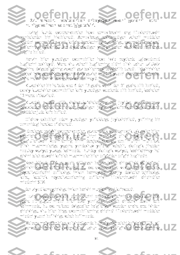 313.4.Transport     vositalaridan   chiqayotgan   zaxarli   gazlarni     atrof-
muhitga va inson  salomatligiga ta’siri. 
Hozirgi   kunda   avtotransportlar   havo   atmosferasini   eng   ifloslantiruvchi
manbalardan   biri   hisoblanadi.   Atmosferaga   tashlanadigan   zaharli   moddalar
miqdori   avtomobillar   soni,   ko‘cha   harakatining   tuzilishiga,   avtomobil   magistral
yo'llarining   joylashiga,   ular   foydalanadigan   yoqilg'i   turlari   va   boshqa   omillarga
bog‘liq bo'ladi.
Benzin   bilan   yuradigan   avtomobillar   havo   issiq   paytlarda   uglevodorod
bug‘larini   tashlaydi.   Mana   shu   zaharli   bug‘larning   oldini   olish   uchun   uzluksiz
mashina   dvigatellarining   zaxarli   gaz   tashlanmasi   tekshirilib   turadi.   Tekshirishlar
natijasi   havoga   tashlanayotgan   toksik   gazlar   miqdori   yuqori   ekanligini   ko‘rsatsa
o‘sha mashinani ishlatishga ruxsat berilmaydi.
Kuzatishlar bir haftada soat 6 dan 13 gacha va 14 dan 21 gacha olib boriladi,
asosiy   kuzatishlar   avtomobillar   ko‘p  yuradigan   vaqtlarda   olib  boriladi,  kechalari
1 2  marta o‘tkaziladi.
Kuzatish   nuqtasi   qilib   shahar   ko‘chalarining   har   joyidan   eng   serqatnov
uchastkalari   olinadi.   Ko‘chalar   kesishgan   joyda   va   ko‘priklar   tagida   zararli
moddalar juda ko‘p bo‘ladi.
O'lchov   asboblari   odam   yuradigan   yo’laklarga   joylashtiriladi,   yo’lning   bir
tomonidagi harakat o‘lchanadi.
Idoralarga tegishli avtotransportlar, gazoanalitik va diagnostik uskunalar bilan
yetarlicha   jihozlanmaganligi,   atrof-muhitni   muhofaza   qilish   masalalari   bilan
shug‘ullanuvchi   xodimlarning   bilim   darajasi   pastligi,   atrof-muhitni   muhofaza
qilish   muammolariga   yagona   yondashuv   yo‘qligi   sababli,   ekologik   jihatdan
noqulay   vaziyat   yuzaga   kelmoqda.   Bunday   ekologik   vaziyat,   kechiktirmay   hal
etishni talab etuvchi ko‘plab muammolar bilan to‘g‘ridan-to‘g‘ri bog'liqdir.
Respublikada   17%   ga   yaqin   etillangan   benzin   ishlab   chiqarilishi   va   iste’mol
qilinishi   davom   etib   kelinmoqda,   bu   esa   avtotransport   vositalarining   katalitik
neytralizatorlarini   qo’llashga   imkon   bermayapti.   Xorijiy   davlatlar   tajribasiga
ko'ra,   katalitik   neytralizatorlarning   qo‘llanishi   ifloslantiruvchi   chiqindilar
miqdorini 50%
dan ziyod kamaytirishga imkon berishi mumkinligini ko‘rsatadi.
Hozirgi   vaqtgacha   GDS   qurilmalarini   profilaktik   ta’mirlash   paytida,   1,2%
gacha   oltingugurt   miqori   bilan   dizel   yonilg‘isini   ishlab   chiqarish   davom   etib
kelinmoqda,   bu   esa   nafaqat   dvigatellar   belgilangan   vaqtdan   ancha   erta   ishdan
chiqishiga,   shu   bilan   birga   avtomobillarning   chiqindi   ifloslantiruvchi   moddalar
miqdori yuqori bo‘lishiga sabab bo‘lmoqda.
Xalqaro me’yorlar bilan solishtirilganda bu me’yorlar talabi bo‘yicha 2005- yil
1   yanvardan   boshlab,   avtomobillar   uchun   dizel   yonilg‘isida   oltingugurtning 