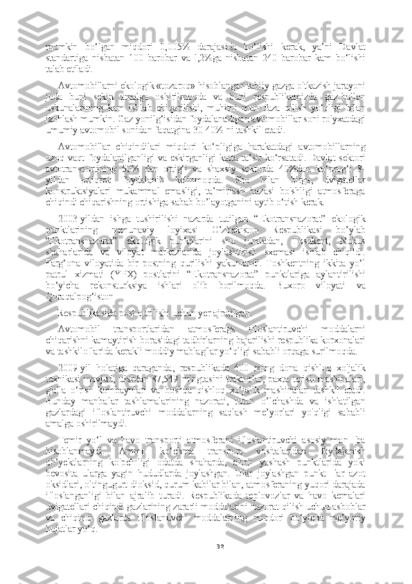 32mumkin   bo‘lgan   miqdori   0,005%   darajasida   bo‘lishi   kerak,   ya’ni   Davlat
standartiga   nisbatan   100   barobar   va   l,2%ga   nisbatan   240   barobar   kam   bo‘lishi
talab etiladi.
Avtomobillarni ekologik «tozaroq» hisoblangan tabiiy gazga o'tkazish jarayoni
juda   buni   sekin   amalga   oshirilmoqda   va   buni   respublikamizda   gaz-ballon
uskunalarining   kam   ishlab   chiqarilishi,   muhitni   muhofaza   qilish   yo‘qligi   bilan
izohlash mumkin. Gaz yonilg‘isidan foydalanadigan avtomobillar soni ro'yxatdagi
umumiy avtomobil sonidan faqatgina 30-40% ni tashkil etadi.
Avtomobillar   chiqindilari   miqdori   ko‘pligiga   harakatdagi   avtomobillarning
uzoq  vaqt  foydalanilganligi   va  eskirganligi   katta  ta’sir   ko‘rsatadi.   Davlat   sektori
avtotransportining   50%   dan   ortig‘i   va   shaxsiy   sektorda   40%dan   ko‘prog‘i   8-
yildan   ortiqroq   foydalanib   kelinmoqda.   Shu   bilan   birga,   dvigatellar
konstruktsiyalari   mukammal   emasligi,   ta’mirlash   bazasi   bo'shligi   atmosferaga
chiqindi chiqarishning ortishiga sabab bo’layotganini aytib o‘tish kerak.
2003-yildan   ishga   tushirilishi   nazarda   tutilgan   “Ekotransnazorat”   ekologik
punktlarining   namunaviy   loyixasi   O’zbekiston   Respublikasi   bo’ylab
“Ekotransnazorat”   ekologik   punktlarini   shu   jumladan,   Toshkent,   Nukus
shaharlarida   va   viloyat   markazlarida   joylashtirish   sxemasi   ishlab   chiqildi.
Farg‘ona   viloyatida   bir   postning   qurilishi   yakunlandi.   Toshkentning   ikkita   yo‘l
patrul   xizmati   (YPX)   postlarini   “Ekotransnazorat”   punktlariga   aylantirilishi
bo‘yicha   rekonsturksiya   ishlari   olib   borilmoqda.   Buxoro   viloyati   va
Qoraqalpog‘iston
Respublikasida post qurilishi uchun yer ajratilgan.
Avtomobil   transportlaridan   atmosferaga   ifloslantiruvchi   moddalarni
chiqarishni kamaytirish borasidagi tadbirlarning bajarilishi respublika korxonalari
va tashkiloflarida kerakli moddiy mablag'lar yo‘qligi sababli orqaga surilmoqda.
2009-yil   holatiga   qaraganda,   respublikada   400   ming   dona   qishloq   xo'jalik
texnikasi   mavjud,   ulardan   87,549   mingtasini   traktorlar,   paxta   terish   mashinalari,
g'alla   o‘rish   kombaynlari   va   boshqa   qishloq   xo‘jalik   mashinalari   tashkil   etadi.
Bunday   manbalar   tashlamalarining   nazorati,   tutun   o’lchashda   va   ishlatilgan
gazlardagi   ifloslantiruvchi   moddalarning   saqlash   me’yorlari   yo'qligi   sababli
amalga oshirilmaydi.
Temir   yo‘l   va   havo   transporti   atmosferani   ifloslantiruvchi   asosiy   man-   ba
hisoblanmaydi.   Ammo   ko‘chma   transport   vositalaridan   foydalanish
ob’yektlarning   ko'pchiligi   odatda   shaharda,   aholi   yashash   punktlarida   yoki
bevosita   ularga   yagin   hududlarda   joylashgan.   Ular   joylashgan   punkt-   lar   azot
oksidlari, oltingugurt dioksid, qurum kabilar bilan, atmosferaning yuqori darajada
ifloslanganligi   bilan   ajralib   turadi.   Respublikada   teplovozlar   va   havo   kemalari
dvigatellari chiqindi gazlarining zararli moddalarini nazorat qilish uchun asboblar
va   chiqindi   gazlarda   ifloslanuvchi   moddalarning   miqdori   bo‘yicha   me’yoriy
hujatlar yo‘q. 