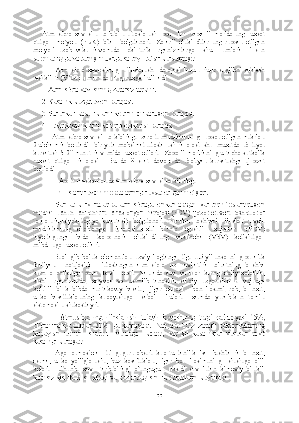 33Atmosfera   xavosini   tarkibini   ifloslanish     xar     bir     zaxarli   moddaning   ruxsat
etilgan   me`yeri   (PDK)   bilan   belgilanadi.   Zararli   chikindilarning   ruxsat   etilgan
me`yeri   uzok   vakt   davomida     eki   tirik   organizmlarga     shu     jumladan   inson
salomatligiga va tabiiy muxitga salbiy   ta`sir kursatmaydi.
          Atmosfera   xavosining     ifloslanish     darajasi   butun   dune   soglikni   saklash
tashkiloti (VOZ) tomonidan 4 guruxga bulinadi:
1. Atmosfera xavosining zararsiz tarkibi.
2. Kasallik kuzgatuvchi darajasi.
3. Surunkali kasalliklarni keltirib chikaruvchi darajasi.
4. Utkir kasalliklarni keltirib chikarish darajasi.
      Atmosfera xavosi  tarkibidagi  zararli moddalarning ruxsat etilgan mikdori
2 ulchamda beriladi:  bir yula maksimal ifloslanish darajasi  shu  muxitda  faoliyat
kursatish 5-20 minut davomida ruxsat etiladi.  Zaxarli moddaning urtacha sutkalik
ruxsat   etilgan   darajasi.     Bunda   8   soat   davomida   faoliyat   kursatishga   ijoxzat
beriladi.
          Axoli maskanlarida atmosfera xavosi tarkibidagi
          ifloslantiruvchi moddalarning ruxsat etilgan me`yeri.
          Sanoat   korxonalarida   atmosferaga   chikariladigan   xar   bir   ifloslantiruvchi
modda   uchun   chikindini   cheklangan   darajasi (PDV) ijozat etuvchi tashkilotlar
tomonidan (yekologiya kumitasi)    belgilanadi. Bundan   tashkari   ifloslantiruvchi
moddalarning   cheklangan   darajasi   taxlil   kilinib   tegishli     xujjatlar     (PDV)
tayerlagunga   kadar   korxonada   chikindining   vaktincha   (VSV)   kelishilgan
mikdoriga   ruxsat etiladi.
          Biologik   kobik   elementlari   uzviy   boglanganligi   tufayli   insonning   xujalik
faoliyati     natijasida     ifloslangan   atmosfera   uz   navbatida   tabiatning   boshka
komponentlariga   xam   ta`sir   etadi. Natijada suv   va tuprokning tabiiy xolatida,
kishi   organizmida,   xayvon   va   usimlik   tanasida   salbiy   uzgarishlarni   vujudga
keltirib   biokobikda   mintakaviy   kasali,     jigar   cirrozi,     kon   bosimi,   rak,   bronxit,
upka   kasalliklarining   kupayishiga     sabab     buladi     xamda   yurak-kon   tomiri
sistemasini shikastlaydi.
          Atmosferaning   ifloslanishi   tufayli   kuyeshning   tugri   radiaciyasi   15%,
ul`trabinafsha nurlari 30%   ga kamayadi.   Natijada ba`zi zararli bakteriyalarning
kupayishi   uchun     sharoit     vujudga     keladi,   xar   xil   kasalliklar   xususan   raxit
kasalligi kupayadi.
          Agar   atmosfera   oltingugurt   oksidi   kup   tuplanibkolsa     kishilarda   bronxit,
astma,   upka   yalliglanishi,   kuz   kasalliklari,   jigar   kon   bosimining   oshishiga   olib
keladi.     Chunki   xavo   tarkibidagi   oltingugurt   oksidi   suv   bilan   kimeviy   birikib
kuchsiz kislota xosil kiladi va kuzlardagi shillik pardalarni kuydiradi. 