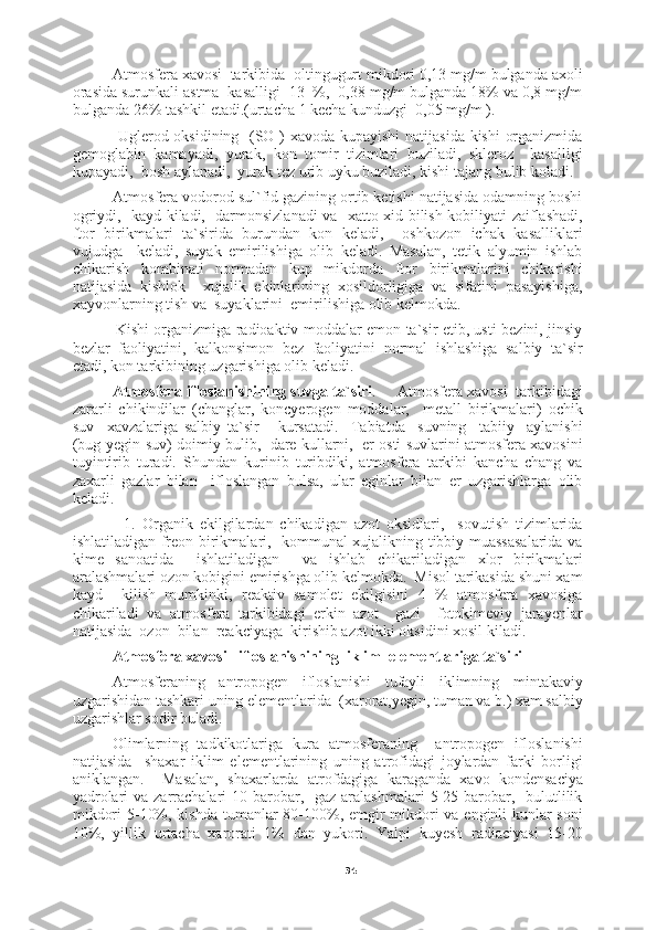 34     Atmosfera xavosi  tarkibida  oltingugurt mikdori 0,13 mg/m bulganda axoli
orasida surunkali astma  kasalligi  13  %,  0,38 mg/m bulganda 18% va 0,8 mg/m
bulganda 26% tashkil etadi.(urtacha 1 kecha kunduzgi  0,05 mg/m ).
         Uglerod oksidining   (SO ) xavoda kupayishi  natijasida kishi  organizmida
gemoglabin   kamayadi,   yurak,   kon   tomir   tizimlari   buziladi,   skleroz     kasalligi
kupayadi,  bosh aylanadi,  yurak tez urib uyku buziladi, kishi tajang bulib koladi.
     Atmosfera vodorod sul`fid gazining ortib ketishi natijasida odamning boshi
ogriydi,   kayd kiladi,   darmonsizlanadi va   xatto xid bilish kobiliyati zaiflashadi,
ftor   birikmalari   ta`sirida   burundan   kon   keladi,     oshkozon   ichak   kasalliklari
vujudga     keladi,   suyak   emirilishiga   olib   keladi.   Masalan,   tetik   alyumin   ishlab
chikarish   kombinati   normadan   kup   mikdorda   ftor   birikmalarini   chikarishi
natijasida   kishlok     xujalik   ekinlarining   xosildorligiga   va   sifatini   pasayishiga,
xayvonlarning tish va  suyaklarini  emirilishiga olib kelmokda.
         Kishi organizmiga radioaktiv moddalar emon ta`sir etib, usti bezini, jinsiy
bezlar   faoliyatini,   kalkonsimon   bez   faoliyatini   normal   ishlashiga   salbiy   ta`sir
etadi, kon tarkibining uzgarishiga olib keladi.
Atmosfera ifloslanishining suvga ta`siri .     Atmosfera xavosi  tarkibidagi
zararli   chikindilar   (changlar,   koncyerogen   moddalar,     metall   birikmalari)   ochik
suv     xavzalariga   salbiy   ta`sir       kursatadi.     Tabiatda     suvning     tabiiy     aylanishi
(bug-yegin-suv) doimiy bulib,  dare kullarni,  er osti suvlarini atmosfera xavosini
tuyintirib   turadi.   Shundan   kurinib   turibdiki,   atmosfera   tarkibi   kancha   chang   va
zaxarli   gazlar   bilan     ifloslangan   bulsa,   ular   eginlar   bilan   er   uzgarishlarga   olib
keladi.
          1.   Organik   ekilgilardan   chikadigan   azot   oksidlari,     sovutish   tizimlarida
ishlatiladigan freon birikmalari,   kommunal xujalikning tibbiy muassasalarida va
kime   sanoatida     ishlatiladigan     va   ishlab   chikariladigan   xlor   birikmalari
aralashmalari ozon kobigini emirishga olib kelmokda.  Misol tarikasida shuni xam
kayd     kilish   mumkinki,   reaktiv   samolet   ekilgisini   4   %   atmosfera   xavosiga
chikariladi   va   atmosfera   tarkibidagi   erkin   azot     gazi     fotokimeviy   jarayenlar
natijasida  ozon  bilan  reakciyaga  kirishib azot ikki oksidini xosil kiladi.
Atmosfera xavosi   ifloslanishining  iklim  elementlariga ta`siri
Atmosferaning   antropogen   ifloslanishi   tufayli   iklimning   mintakaviy
uzgarishidan tashkari uning elementlarida  (xarorat,yegin, tuman va b.) xam salbiy
uzgarishlar sodir buladi.
Olimlarning   tadkikotlariga   kura   atmosferaning     antropogen   ifloslanishi
natijasida     shaxar   iklim   elementlarining   uning   atrofidagi   joylardan   farki   borligi
aniklangan.     Masalan,   shaxarlarda   atrofdagiga   karaganda   xavo   kondensaciya
yadrolari  va zarrachalari  10 barobar,   gaz  aralashmalari  5-25 barobar,   bulutlilik
mikdori  5-10%, kishda tumanlar 80-100%, emgir  mikdori va enginli kunlar  soni
10%,   yillik   urtacha   xarorati   1%   dan   yukori.   Yalpi   kuyesh   radiaciyasi   15-20 