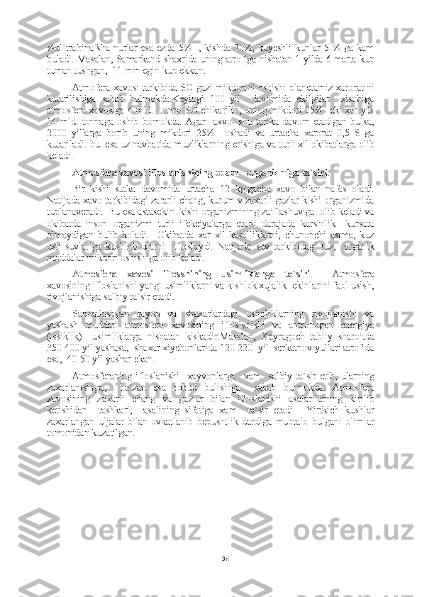 35%ul`trabinafsha  nurlar  esa  ezda 5%    , kishda  30%, kuyeshli  kunlar  5 %  ga kam
buladi.  Masalan, Samarkand shaxrida uning atrofiga nisbatan 1 yilda 6 marta kup
tuman tushgan,  11 mm egin kup ekkan.
Atmofera xavosi tarkibida SO gazi mikdorini oshishi planetamiz xaroratini
kutarilishiga   sabab   bulmokda.Keyingi   100   yil     davomida   ekilgilar     xisobiga
atmosfera xavosiga 4 mld.   tonna SO chikarilib, uning mikdori 15%   eki xar yili
14   mld.   tonnaga   oshib   bomokda.   Agar     axvol   shu   tarika   davom   etadigan   bulsa,
2000   yillarga   borib   uning   mikdori   25%     oshadi   va   urtacha   xarorat   0,5   S   ga
kutariladi. bu  esa uz navbatida muzliklarning erishiga va turli xil okibatlarga olib
keladi.
Atmosfera xavosi ifloslanishining  odam    organizmiga ta`siri .
Bir   kishi   sutka   davomida   urtacha   12   kg.gacha   xavo   bilan   nafas   oladi.
Natijada xavo tarkibidagi zararli chang, kurum v zaxarli gazlar kishi organizmida
tuplanaveradi.  Bu esa astasekin  kishi organizmining zaiflashuviga  olib keladi va
okibatda   inson   organizmi   turli   ifekciyalarga   etarli   darajada   karshilik     kursata
olmaydigan   bulib   koladi.     Okibatda   xar   xil   kasalliklarni,   chunonchi   astma,   kuz
usti   suvlariga   kushilib   ularni     ifloslaydi.   Natijada   suv   tarkibidagi   tuz,     organik
moddalar mikdori oshishiga olib keladi.
Atmosfera   xavosi   iflosshining   usimliklarga   ta`siri .     Atmosfera
xavosining ifloslanishi yangi usimliklarni va kishlok xujalik  ekinlarini faol usish,
rivojlanishiga salbiy ta`sir etadi.
Sanoatlashgan   rayon   va   shaxarlardagi   usimliklarning   rivojlanishi   va
yashash   muddati   atmosfera   xavosining   ifloslanishi   va   antropogen   energiya
(issiklik)     usimliklarga   nisbatan   kiskadir.Masalan,   Kayragoch   tabiiy   sharoitda
350-400 yil yashasa,  shaxar xiyebonlarida 120-220  yil  serkatnov yullari atrofida
esa,  40-50 yil yashar ekan.
Atmosferaning   ifloslanishi     xayvonlarga     xam     salbiy   ta`sir   etib,   ularning
zaxarlanishiga,     ba`zan   esa   nobud   bulishiga     sabab   bulmokda.   Atmosfera
xavosining   zaxarli   chang   va   gazlar   bilan   ifloslanishi   asalarilarning   kirilib
ketishidan     tashkari,     asalining   sifatiga   xam     ta`sir   etadi.     Yirtkich   kushlar
zaxarlangan   uljalar   bilan   ovkatlanib   bepushtlik   dardiga   mubtalo   bulgani   olimlar
tomonidan kuzatilgan. 