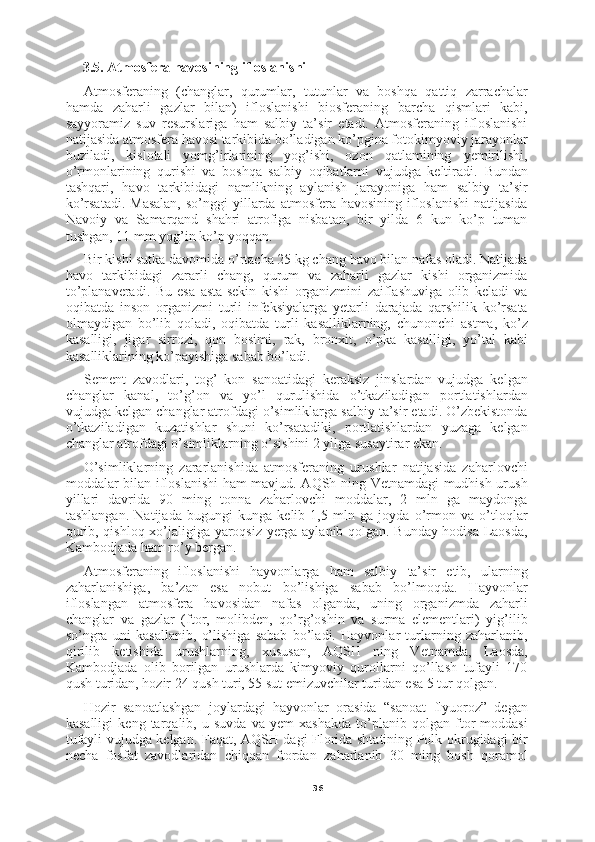 363.5. Atmosfera havosining ifloslanishi
Atmosferaning   (changlar,   qurumlar,   tutunlar   va   boshqa   qattiq   zarrachalar
hamda   zaharli   gazlar   bilan)   ifloslanishi   biosferaning   barcha   qismlari   kabi,
sayyoramiz   suv   resurslariga   ham   salbiy   ta’sir   etadi.   Atmosferaning   ifloslanishi
natijasida atmosfera havosi tarkibida bo’ladigan ko’pgina fotokimyoviy jarayonlar
buziladi,   kislotali   yomg’irlarining   yog’ishi,   ozon   qatlamining   yemirilishi,
o’rmonlarining   qurishi   va   boshqa   salbiy   oqibatlarni   vujudga   keltiradi.   Bundan
tashqari,   havo   tarkibidagi   namlikning   aylanish   jarayoniga   ham   salbiy   ta’sir
ko’rsatadi.  Masalan,  so’nggi   yillarda  atmosfera havosining  ifloslanishi  natijasida
Navoiy   va   Samarqand   shahri   atrofiga   nisbatan,   bir   yilda   6   kun   ko’p   tuman
tushgan, 11 mm yog’in ko’p yoqqan.
Bir kishi sutka davomida o’rtacha 25 kg chang havo bilan nafas oladi. Natijada
havo   tarkibidagi   zararli   chang,   qurum   va   zaharli   gazlar   kishi   organizmida
to’planaveradi.   Bu   esa   asta-sekin   kishi   organizmini   zaiflashuviga   olib   keladi   va
oqibatda   inson   organizmi   turli   infeksiyalarga   yetarli   darajada   qarshilik   ko’rsata
olmaydigan   bo’lib   qoladi,   oqibatda   turli   kasalliklarning,   chunonchi   astma,   ko’z
kasalligi,   jigar   sirrozi,   qon   bosimi,   rak,   bronxit,   o’pka   kasalligi,   yo’tal   kabi
kasalliklarining ko’payishiga sabab bo’ladi.
Sement   zavodlari,   tog’   kon   sanoatidagi   keraksiz   jinslardan   vujudga   kelgan
changlar   kanal,   to’g’on   va   yo’l   qurulishida   o’tkaziladigan   portlatishlardan
vujudga kelgan changlar atrofdagi o’simliklarga salbiy ta’sir etadi. O’zbekistonda
o’tkaziladigan   kuzatishlar   shuni   ko’rsatadiki,   portlatishlardan   yuzaga   kelgan
changlar atrofdagi o’simliklarning o’sishini 2 yilga susaytirar ekan.
O’simliklarning   zararlanishida   atmosferaning   urushlar   natijasida   zaharlovchi
moddalar bilan ifloslanishi ham mavjud. AQSh ning Vetnamdagi mudhish urush
yillari   davrida   90   ming   tonna   zaharlovchi   moddalar,   2   mln   ga   maydonga
tashlangan.   Natijada   bugungi   kunga   kelib   1,5   mln   ga   joyda   o’rmon   va   o’tloqlar
qurib, qishloq xo’jaligiga yaroqsiz yerga aylanib qolgan. Bunday hodisa Laosda,
Kambodjada ham ro’y bergan.
Atmosferaning   ifloslanishi   hayvonlarga   ham   salbiy   ta’sir   etib,   ularning
zaharlanishiga,   ba’zan   esa   nobut   bo’lishiga   sabab   bo’lmoqda.   Hayvonlar
ifloslangan   atmosfera   havosidan   nafas   olganda,   uning   organizmda   zaharli
changlar   va   gazlar   (ftor,   molibden,   qo’rg’oshin   va   surma   elementlari)   yig’ilib
so’ngra   uni   kasallanib,   o’lishiga   sabab   bo’ladi.   Hayvonlar   turlarning   zaharlanib,
qirilib   ketishida   urushlarning,   xususan,   AQSH   ning   Vetnamda,   Laosda,
Kambodjada   olib   borilgan   urushlarda   kimyoviy   qurollarni   qo’llash   tufayli   170
qush turidan, hozir 24 qush turi, 55 sut emizuvchilar turidan esa 5 tur qolgan.
Hozir   sanoatlashgan   joylardagi   hayvonlar   orasida   “sanoat   flyuoroz”   degan
kasalligi   keng   tarqalib,   u   suvda   va   yem-xashakda   to’planib   qolgan   ftor   moddasi
tufayli vujudga kelgan. Faqat, AQSH dagi Florida shtatining Polk okrugidagi bir
necha   fosfat   zavodlaridan   chiqqan   ftordan   zaharlanib   30   ming   bosh   qoramol 