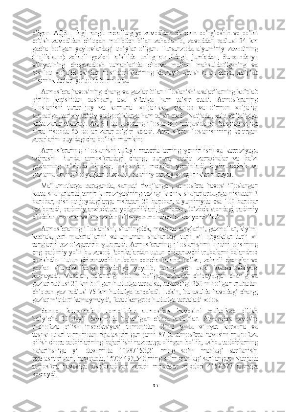 37o’lgan.  AQSH  dagi  rangli  metallurgiya zavodidan  chiqqan  qo’rg’oshin  va po’lat
eritish   zavodidan   chiqqan   molibden   bilan   zaharlanib,   zavoddan   radiusi   24   km
gacha   bo’lgan   yaylovlardagi   qo’ylar   o’lgan.   Tursunzoda   alyuminiy   zavodining
(Tojikiston)   zaharli   gazlari   ta’sirida   uning   atrofidagi,   jumladan,   Surxondaryo
viloyatining   chegaradosh   tumanlarida   chorva   mollari   mahsuldorligining   va
qishloq   xo’jalik   ekinlari   hosildorliklarining   kamayib   ketish   bilan   birga,   ko’plab
o’simlik turlari yo’qolib bormoqda.
Atmosfera havosining chang va gazlar bilan ifloslanishi asalarilarning ko’plab
qirilib   ketishidan   tashqari,   asal   sifatiga   ham   ta’sir   etadi.   Atmosferaning
ifloslanishi   turar   joy   va   komunal   xo’jalikka,   qishloq   va   o’rmon   xo’jaligi
sanoatiga, tarixiy-tabiiy yodgorliklarga ham ta’sir etadi. Natijada, xalq xo’jaligiga
katta zarar etkazadi. AQSH da havoning ifloslanishi natijasida jon boshiga yiliga
o’rta   hisobda   65   dollar   zarar   to’g’ri   keladi.   Atmosfera   ifloslanishining   keltirgan
zararlarini quyidagicha bo’lish mumkin:
Atmosferaning   ifloslanishi   tufayli   materiallarning   yemirilishi   va   karroziyaga
uchrashi.   Bunda   atmosferadagi   chang,   qurum,   qattiq   zarrachalar   va   ba’zi
gazlarning   ta’sirida   binolar,   inshootlar,   metallar   yemiriladi,   kiyim-kechak   va
gazlamalarning bo’yoqlari buziladi, qadimiy tarixiy yodgorliklar nuraydi.
Ma’lumotlarga   qaraganda,   sanoati   rivojlangan,   atmosfera   havosi   ifloslangan
katta   shaharlarda   temir   korroziyasining   tezligi   kichik   shaharlardagiga   nisbatan   3
barobar,   qishloq   joydagilarga   nisbatan   20   barobar,   alyuminiyda   esa   100   barobar
tez boradi, qadimiy arxitektura yodgorliklari, jumladan, O’zbekistondagi qadimiy
obidalar, marmar va bronzadan ishlangan monuientlar tez yemiriladi.
Atmosferaning ifloslanishi, shuningdek, mashina ranglarini, gazmollar, kiyim-
kechak,   teri   materiallarini   va   umuman   shahardagi   turli   xil   obyektlar   turli   xil
ranglarni   tez   o’zgartirib   yuboradi.   Atmosferaning   ifloslanishini   olidini   olishning
eng qadimiy yo’li bu zavod-fabrikalardan tutun chiqaruvchi trubalarni balandroq
qurishdir.   Tutun   chiqaruvchi   trubalar   qancha   baland   bo’lsa,   zaharli   changlar   va
gazlar   shuncha   keng   maydonga   yoyilib,   uning   yer   ustki   konsentratsiyasi
kamayadi.   Masalan,   balandligi   100   m   bo’lgan   trubadan   chiqayotgan   chan   g   va
gazlar radiusi 20 km bo’lgan hududga tarqalsa, balandligi 250 m bo’lgan trubadan
chiqqan gaz radiusi  75 km  hududga tarqaladi. Lekin, bu usulda havodagi chang,
gazlar miqdori kamaymaydi, faqat kengroq hududga tarqaladi xolos.
Sanoat   korxonalari   tomonidan   atmosfera   havosini   muhofaza   qilish
bo’yicha   2013-yil   davomida   bajarilgan   chora   tadbirlar.   Atmosfera   havosini
muhofaza   qilish   inspektsiyasi   tomonidan   2013   yilda   viloyat   korxona   va
tashkilotlari   tomonidan   rejalashtirilgan   jami   87   ta   atmosfera   havosini   muhofaza
qilish chora tadbirlarining bajarilishi nazoratga olingan bo’lib, ushbu tadbirlarning
bajarilishiga   yil   davomida   10987153,21   ming   so’m   mablag’   sarflanishi
rejalashtirilgan, haqiqatda, 16734493,543 ming so’m mablag’ sarflangan. Natijada
atmosfera   havosiga   tashlanadigan   zararli   moddalar   miqdori   4157,577   tonnaga
kamaydi. 