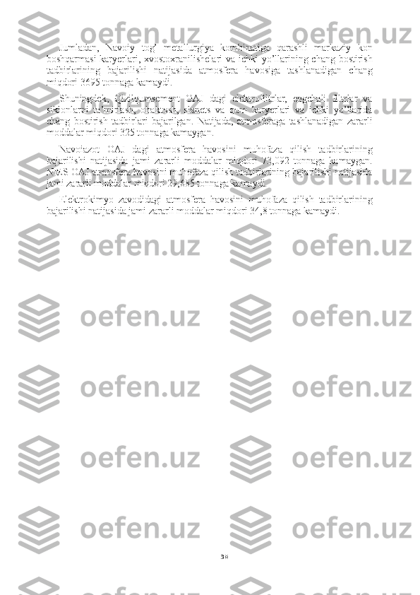 38Jumladan,   Navoiy   tog’   metallurgiya   kombinatiga   qarashli   markaziy   kon
boshqarmasi  karyerlari, xvostoxranilishelari va ichki yo’llarining chang bostirish
tadbirlarining   bajarilishi   natijasida   atmosfera   havosiga   tashlanadigan   chang
miqdori 3695 tonnaga kamaydi.
Shuningdek,   Qizilqumsement   OAJ   dagi   elektrofiltrlar,   engchali   filtrlar   va
siklonlarni   ta’mirlash,   ohaktosh,   slanets   va   qum   karyerlari   va   ichki   yo’llarida
chang   bostirish   tadbirlari   bajarilgan.   Natijada,   atmosferaga   tashlanadigan   zararli
moddalar miqdori 325 tonnaga kamaygan.
Navoiazot   OAJ   dagi   atmosfera   havosini   muhofaza   qilish   tadbirlarining
bajarilishi   natijasida   jami   zararli   moddalar   miqdori   73,092   tonnaga   kamaygan.
NIES OAJ atmosfera havosini muhofaza qilish tadbirlarining bajarilishi natijasida
jami zararli moddalar miqdori 29,685 tonnaga kamaydi.
Elektrokimyo   zavodidagi   atmosfera   havosini   muhofaza   qilish   tadbirlarining
bajarilishi natijasida jami zararli moddalar miqdori 34,8 tonnaga kamaydi. 