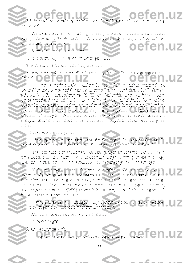 393.6   Atmosfera   xavosining   chiqindilar   bilan   ifloslanishi     va   uning     salbiy
oqibatlari. 
Atmosfera   xavosi     xar     xil     gazlarning   mexanik   aralashmalaridan   iborat
bulib,     tabiiy   xolda   78   %     azot,   21   %   kislorod,   0,9   %   argon,   0,003   %   CO     va
kolgan inert gazlardan iborat.
      Atmosfera uch katlamdan iborat:
1. Troposfera-kuyi 17-18 km. ni uz ichiga oladi.
2. Srotosfera 18-60 km gacha bulgan katlam.
3.   Mezosfera   eki   ionosfera   60-80   km.dan   yukori   bulib,   ionlashgan   gazlardan
iboratdir.
          Troposferaning   ustki     katlamida     (50-200     m.gacha)   meteorologik
uzgarishlar   tez-tez   ruy   berish   natijasida   atmosferaning   turli   darajada   ifloslanishi
vujudga   keladi.     Stratosferaning   20-30   km   katlamida   azon   gazining   yukori
koncyentraciyasi   mavjud   bulib,     azon   kobigini   vujudga   keltiradi.   Azon   kobigi
kuyeshdan kelayetgan ul`trabinafsha nurlarini ushlab kolib, tirik organizmlarni bu
unrdan   muxofaza   kiladi.   Shu   bilan   ibrga   erda   xayetning   muntazam   davom
kilishini   ta`minlaydi.     Atmosfera   xavosi   er   sharini   isib   va   sovub   ketishidan
saklaydi.  Shu  bilan  birgalikda  tirik    organizmlar     xayetida    aloka    vositasi  ya`ni
tulkin
tarkatish vazifasini bajaradi.
      Tirik organizmlar  atmosfera  xavosi tarkibidagi O bilan nafas oladi va SO
gazini chikaradi.  Yashil usimliklar esa  SO  bilan  nafas olib O  ni chikaradi.
     Kislorod barcha enish, achish, oksidlash jarayenlarida ishtirok kiladi. Inson
bir  sutkada 500 litr O istemol kilib upka orkali kariyb 10 ming litr xavoni (12kg)
utkazadi.  Birta avtomobil  bir  sutkada 20-30 kishini bir yillik O  ni sarflaydi.
      Kishi nafas olganda kon tarkibidagi  gemoglabin  NV  kislorodni biriktirib
konga  surilgan organik moddalarni xujayralarda parchalanishini amalga oshiradi.
Atmosfera tarkibidagi  N gazi  esa oksil,  organik moddalarning vujudga kelishiga
ishtirok   etadi.   Inson   tanasi   asosan   4   elementdan   tarkib   topgan:     uglerod,
kislorod,vodorod va azot (96%) kolgan 3 %   kal`ciy, kaliy, fosfor, oltingugurt, 1
% esa boshka mikroyelementlardir.
     Usimlik tanasida  bu  kursatgich  kuyidagicha S-45 %,  O - 42 %, N-6,5%,
N- 1,5 % kolgan 5 %  boshka elementlardan iboratdir.
     Atmosfera xavosi ikki xil usulda ifloslanadi:
1. tabiiy (biologik).
2. sun`iy (antropogen).
     Biologik ifloslanish- tabiiy muxitda vujudga keladigan  vulkan- 