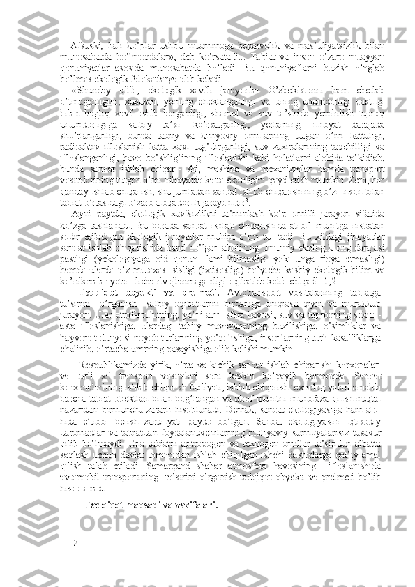 - Afsuski,   hali   ko’plar   ushbu   muammoga   beparvolik   va   mas’uliyatsizlik   bilan
muno sabatda   bo’lmoqdalar»,   deb   ko’rsatadi...   Tabiat   va   inson   o’zaro   muayyan
qonuniyatlar   asosida   munosabatda   bo’ladi.   Bu   qonuniyaflarni   buzish   o’nglab
bo’lmas ekologik falokatlarga olib keladi.
«Shunday   qilib,   ekologik   xavfli   jarayonlar   O’zbekistonni   ham   chetlab
o’tmaganligini,   xususan,   yeming   cheklanganligi   va   uning   unumdorligi   pastiigi
bilan   bogliq   xavf   oshib   borganligi,   shamol   va   suv   ta’sirida   yemirilish   tuproq
unumdorligiga   salbiy   ta’sir   ko’rsatganligi,   yerlaming   nihoyat   darajada
sho’rlanganligi,   bunda   tabiiy   va   kimyoviy   omillarning   tutgan   o’mi   kattaligi,
radioaktiv   ifloslanish   katta   xavf   tug’dirganligi,   suv   zaxiralarining   taqchilligi   va
ifloslanganligi,   havo   bo’shlig’ining   ifloslanishi   kabi   holatlarni   alohida   ta’kidiab,
bunda   sanoat   ishlab   chiqari-   shi,   mashina   va   mexanizmlar   hamda   transport
vositalarining tutgan o’mi nihoyatda katta ekanligini qayd etish mumkin. Zero, har
qanday ishlab chiqarish, shu jumladan sanoat ishlab chiqarishining o’zi inson bilan
tabiat o’rtasidagi o’zaro aloqadorlik jarayonidir 2
.
Ayni   paytda,   ekologik   xavfsizlikni   ta’minlash   ko’p   omilli   jarayon   sifatida
ko’zga   tashlanadi.   Bu   borada   sanoat   ishlab   chiqarishida   atrof-   muhitga   nisbatan
sodir   etiladigan   ekologik   jinoyatlar   muhim   o’rm   tu-   tadi.   Bu   xildagi   jinoyatlar
sanoat   ishlab  chiqarishida  band   bo’lgan  aho lining  umumiy  ekologik  ong  darajasi
pastligi   (yekologiyaga   oid   qonun-   lami   bilmasligi   yoki   unga   rioya   etmasligi)
hamda ularda o’z mutaxas-  sisligi  (ixtisosligi)  bo’yicha kasbiy ekologik bilim va
ko’nikmalar yetar- licha rivojlanmaganligi oqibatida kelib chiqadi [1,2].
Tadqiqot   obyekti   va   prelmeti.   Avtotransport   vositalarining   tabiatga
ta’sirini     o’rganish     salbiy   oqibatlarini   birdaniga   aniqiash   qiyin   va   murakkab
jarayon. Ular atrof-muhitning, ya’ni atmosfera havosi, suv va tuproqning sekin -
asta   ifloslanishiga,   ulardagi   tabiiy   muvozanatning   buzilishiga,   o’simliklar   va
hayvonot dunyosi noyob turlarining yo’qolishiga, insonlarning turli kasalliklarga
chalinib, o’rtacha umrning pasayishiga olib kelishi mumkin.
Respublikamizda   yirik,   o’rta   va   kichik   sanoat   ishlab   chiqarishi   korxonalari
va   turli   xil   transport   vositalari   soni   keskin   ko’payib   bormoqda.   Sanoat
korxonalarining ishlab chiqarish faoliyati, ishlab chiqarish texnologiyalari amalda
barcha tabiat obektlari bilan bog’langan va atrof-muhitni muhofaza qilish nuqtai
nazaridan birmuncha  zararli  hisoblanadi.  Demak, sanoat  ekologiyasiga  ham  alo -
hida   e’tibor   berish   zaruriyati   paydo   bo’lgan.   Sanoat   ekologiyasini   iqtisodiy
daromadlar   va   tabiatdan   foydalanuvchilarning   moliyaviy   sarmoyalarisiz   tasavur
qilib   bo’lmaydi.   Ona   tabiatni   antropogen   va   texnogen   omillar   ta’siridan   albatta
saqlash   uchun   davlat   tomonidan   ishlab   chiqilgan   ishchi   dasturlarga   qat’iy   amal
qilish   talab   etiladi.   Samarqand   shahar   atmosfera   havosining     ifloslanishida
avtomobil   transportining     ta’sirini   o’rganish   tadqiqot   obyekti   va   prelmeti   bo’lib
hisoblanadi
Tadqiqot maqsadi va vazifalari.
2 