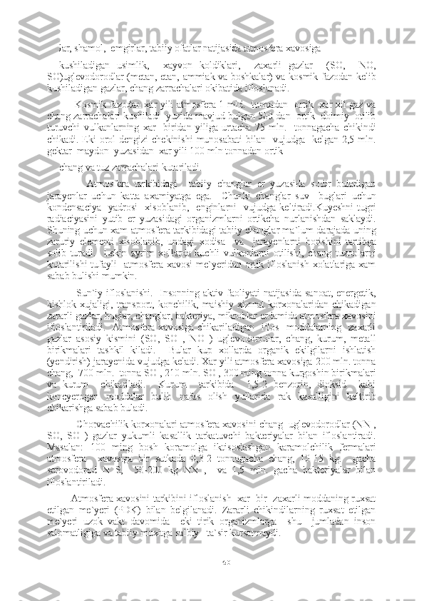 40lar, shamol,  emgirlar, tabiiy ofatlar natijasida atmosfera xavosiga
kushiladigan   usimlik,     xayvon   koldiklari,     zaxarli   gazlar     (SO,     NO,
SO)uglevodorodlar (metan, etan, ammiak va boshkalar) va kosmik fazodan kelib
kushiladigan gazlar, chang zarrachalari okibatida ifloslanadi.
         Kosmik fazodan xar yili atmosfera 1 mld.   tonnadan   ortik   xar xil gaz va
chang zarrachalari kushiladi    yuzida mavjud bulgan 500 dan  ortik  doimiy  otilib
turuvchi   vulkanlarning   xar     biridan   yiliga   urtacha   75   mln.     tonnagacha   chikindi
chikadi. Eki  orol  dengizi  chekinishi  munosabati  bilan   vujudga   kelgan  2,5 mln.
gektar  maydon  yuzasidan  xar yili 100 mln tonnadan ortik
chang va tuz zarrachalari kutariladi.
          Atmosfera   tarkibidagi     tabiiy   changlar   er   yuzasida   sodir   buladigan
jarayenlar   uchun   katta   axamiyatga   ega.     Chunki   changlar   suv     buglari   uchun
kondensaciya     yadrosi     xisoblanib,     enginlarni     vujudga   keltiradi.Kuyeshni   tugri
radiaciyasini   yutib   er   yuzasidagi   organizmlarni   ortikcha   nurlanishdan   saklaydi.
Shuning uchun xam atmosfera tarkibidagi tabiiy changlar ma`lum darajada uning
zaruriy   elementi   xisoblanib,   undagi   xodisa     va     jarayenlarni   borishini   tartibga
solib   turadi.     Lekin   ayrim   xollarda   kuchli   vulkonlarni   otilishi,   chang   tuzonlarni
kutarilishi  tufayli     atmosfera  xavosi  me`yeridan ortik ifloslanish  xolatlariga xam
sabab bulishi mumkin.
         Sun`iy ifloslanishi.   Insonning aktiv faoliyati  natijasida  sanoat, energetik,
kishlok   xujaligi,   transport,   konchilik,   maishiy   xizmat   korxonalaridan   chikadigan
zararli gazlar, buglar, changlar, bakteriya, mikroblar erdamida atmosfera xavosini
ifloslantiriladi.   Atmosfera  xavosiga  chikariladigan     iflos     moddalarning   zaxarli
gazlar   asosiy   kismini   (SO,   SO   ,   NO   )   uglevodorodlar,   chang,   kurum,   metall
birikmalari   tashkil   kiladi.     Bular   kup   xollarda   organik   ekilgilarni   ishlatish
(yendirish) jarayenida vujudga keladi. Xar yili atmosfera xavosiga 200 mln. tonna
chang,  700 mln.  tonna SO , 210 mln. SO , 300 ming tonna kurgoshin birikmalari
va   kurum     chikariladi.     Kurum     tarkibida     1,5-2   benzorin,   dioksid     kabi
koncyerogen   moddalar   bulib   nafas   olish   yullarida   rak   kasalligini   keltirib
chikarishga sabab buladi.
       Chorvachilik korxonalari atmosfera xavosini chang  uglevodorodlar (NN ,
SO,   SO   )   gazlar   yukumli   kasallik   tarkatuvchi   bakteriyalar   bilan   ifloslantiradi.
Masalan:   100   ming   bosh   koramolga   iktisoslashgan   karamolchilik   fermalari
atmosfera     xavosiga   bir   sutkada   0,3-2   tonnagacha   chang,   10-15   kg.     gacha
serovodorod   N   S,     50-200   kg   NN   ,     va   1,5   mln.   gacha   bakteriyalar   bilan
ifloslantiriladi.
      Atmosfera xavosini tarkibini ifloslanish   xar  bir   zaxarli moddaning ruxsat
etilgan   me`yeri   (PDK)   bilan   belgilanadi.   Zararli   chikindilarning   ruxsat   etilgan
me`yeri   uzok   vakt   davomida     eki   tirik   organizmlarga     shu     jumladan   inson
salomatligiga va tabiiy muxitga salbiy   ta`sir kursatmaydi. 