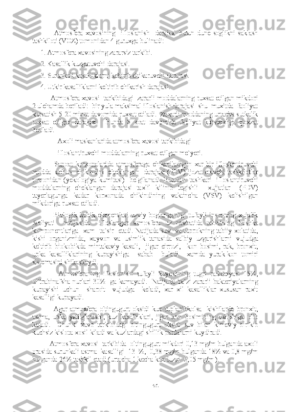41          Atmosfera   xavosining     ifloslanish     darajasi   butun   dune   soglikni   saklash
tashkiloti (VOZ) tomonidan 4 guruxga bulinadi:
1. Atmosfera xavosining zararsiz tarkibi.
2. Kasallik kuzgatuvchi darajasi.
3. Surunkali kasalliklarni keltirib chikaruvchi darajasi.
4. Utkir kasalliklarni keltirib chikarish darajasi.
      Atmosfera xavosi  tarkibidagi  zararli moddalarning ruxsat etilgan mikdori
2 ulchamda beriladi:  bir yula maksimal ifloslanish darajasi  shu  muxitda  faoliyat
kursatish 5-20 minut davomida ruxsat etiladi.  Zaxarli moddaning urtacha sutkalik
ruxsat   etilgan   darajasi.     Bunda   8   soat   davomida   faoliyat   kursatishga   ijoxzat
beriladi.
          Axoli maskanlarida atmosfera xavosi tarkibidagi
          ifloslantiruvchi moddalarning ruxsat etilgan me`yeri.
          Sanoat   korxonalarida   atmosferaga   chikariladigan   xar   bir   ifloslantiruvchi
modda   uchun   chikindini   cheklangan   darajasi (PDV) ijozat etuvchi tashkilotlar
tomonidan (yekologiya kumitasi)    belgilanadi. Bundan   tashkari   ifloslantiruvchi
moddalarning   cheklangan   darajasi   taxlil   kilinib   tegishli     xujjatlar     (PDV)
tayerlagunga   kadar   korxonada   chikindining   vaktincha   (VSV)   kelishilgan
mikdoriga   ruxsat etiladi.
          Biologik   kobik   elementlari   uzviy   boglanganligi   tufayli   insonning   xujalik
faoliyati     natijasida     ifloslangan   atmosfera   uz   navbatida   tabiatning   boshka
komponentlariga   xam   ta`sir   etadi. Natijada suv   va tuprokning tabiiy xolatida,
kishi   organizmida,   xayvon   va   usimlik   tanasida   salbiy   uzgarishlarni   vujudga
keltirib   biokobikda   mintakaviy   kasali,     jigar   cirrozi,     kon   bosimi,   rak,   bronxit,
upka   kasalliklarining   kupayishiga     sabab     buladi     xamda   yurak-kon   tomiri
sistemasini shikastlaydi.
          Atmosferaning   ifloslanishi   tufayli   kuyeshning   tugri   radiaciyasi   15%,
ul`trabinafsha nurlari 30%   ga kamayadi.   Natijada ba`zi zararli bakteriyalarning
kupayishi   uchun     sharoit     vujudga     keladi,   xar   xil   kasalliklar   xususan   raxit
kasalligi kupayadi.
          Agar   atmosfera   oltingugurt   oksidi   kup   tuplanibkolsa     kishilarda   bronxit,
astma,   upka   yalliglanishi,   kuz   kasalliklari,   jigar   kon   bosimining   oshishiga   olib
keladi.     Chunki   xavo   tarkibidagi   oltingugurt   oksidi   suv   bilan   kimeviy   birikib
kuchsiz kislota xosil kiladi va kuzlardagi shillik pardalarni kuydiradi.
     Atmosfera xavosi  tarkibida  oltingugurt mikdori 0,13 mg/m bulganda axoli
orasida surunkali astma  kasalligi  13  %,  0,38 mg/m bulganda 18% va 0,8 mg/m
bulganda 26% tashkil etadi.(urtacha 1 kecha kunduzgi  0,05 mg/m ). 