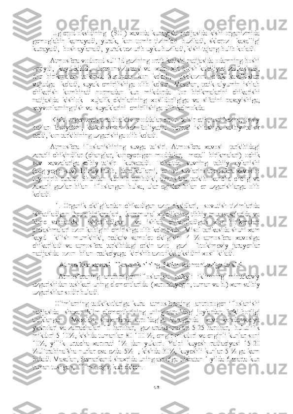 42         Uglerod oksidining   (SO ) xavoda kupayishi  natijasida kishi  organizmida
gemoglabin   kamayadi,   yurak,   kon   tomir   tizimlari   buziladi,   skleroz     kasalligi
kupayadi,  bosh aylanadi,  yurak tez urib uyku buziladi, kishi tajang bulib koladi.
     Atmosfera vodorod sul`fid gazining ortib ketishi natijasida odamning boshi
ogriydi,   kayd kiladi,   darmonsizlanadi va   xatto xid bilish kobiliyati zaiflashadi,
ftor   birikmalari   ta`sirida   burundan   kon   keladi,     oshkozon   ichak   kasalliklari
vujudga     keladi,   suyak   emirilishiga   olib   keladi.   Masalan,   tetik   alyumin   ishlab
chikarish   kombinati   normadan   kup   mikdorda   ftor   birikmalarini   chikarishi
natijasida   kishlok     xujalik   ekinlarining   xosildorligiga   va   sifatini   pasayishiga,
xayvonlarning tish va  suyaklarini  emirilishiga olib kelmokda.
         Kishi organizmiga radioaktiv moddalar emon ta`sir etib, usti bezini, jinsiy
bezlar   faoliyatini,   kalkonsimon   bez   faoliyatini   normal   ishlashiga   salbiy   ta`sir
etadi, kon tarkibining uzgarishiga olib keladi.
Atmosfera   ifloslanishining   suvga   ta`siri.   Atmosfera   xavosi     tarkibidagi
zararli   chikindilar   (changlar,   koncyerogen   moddalar,     metall   birikmalari)   ochik
suv     xavzalariga   salbiy   ta`sir       kursatadi.     Tabiatda     suvning     tabiiy     aylanishi
(bug-yegin-suv) doimiy bulib,  dare kullarni,  er osti suvlarini atmosfera xavosini
tuyintirib   turadi.   Shundan   kurinib   turibdiki,   atmosfera   tarkibi   kancha   chang   va
zaxarli   gazlar   bilan     ifloslangan   bulsa,   ular   eginlar   bilan   er   uzgarishlarga   olib
keladi.
          1.   Organik   ekilgilardan   chikadigan   azot   oksidlari,     sovutish   tizimlarida
ishlatiladigan freon birikmalari,   kommunal xujalikning tibbiy muassasalarida va
kime   sanoatida     ishlatiladigan     va   ishlab   chikariladigan   xlor   birikmalari
aralashmalari ozon kobigini emirishga olib kelmokda.  Misol tarikasida shuni xam
kayd     kilish   mumkinki,   reaktiv   samolet   ekilgisini   4   %   atmosfera   xavosiga
chikariladi   va   atmosfera   tarkibidagi   erkin   azot     gazi     fotokimeviy   jarayenlar
natijasida  ozon  bilan  reakciyaga  kirishib azot ikki oksidini xosil kiladi.
Atmosfera xavosi   ifloslanishining  iklim  elementlariga ta`siri
        Atmosferaning   antropogen   ifloslanishi   tufayli   iklimning   mintakaviy
uzgarishidan tashkari uning elementlarida  (xarorat,yegin, tuman va b.) xam salbiy
uzgarishlar sodir buladi.
          Olimlarning   tadkikotlariga   kura     atmosferaning     antropogen   ifloslanishi
natijasida     shaxar   iklim   elementlarining   uning   atrofidagi   joylardan   farki   borligi
aniklangan.     Masalan,   shaxarlarda   atrofdagiga   karaganda     xavo   kondensaciya
yadrolari  va zarrachalari  10 barobar,   gaz  aralashmalari  5-25 barobar,   bulutlilik
mikdori 5-10%, kishda tumanlar 80-100 %, emgir mikdori va enginli kunlar soni
10%,   yillik   urtacha   xarorati   1%   dan   yukori.   Yalpi   kuyesh   radiaciyasi   15-20
%ul`trabinafsha  nurlar  esa  ezda 5%    , kishda  30%, kuyeshli  kunlar  5 %  ga kam
buladi. Masalan, Samarkand shaxrida uning atrofiga nisbatan 1 yilda 6 marta kup
tuman tushgan,  11 mm egin kup ekkan. 