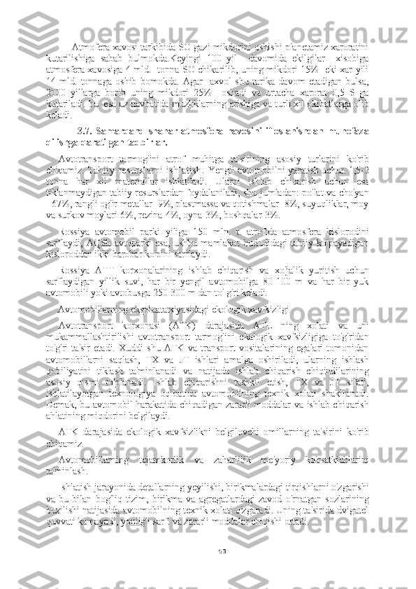 43      Atmofera xavosi tarkibida SO gazi mikdorini oshishi planetamiz xaroratini
kutarilishiga   sabab   bulmokda.Keyingi   100   yil     davomida   ekilgilar     xisobiga
atmosfera xavosiga 4 mld.   tonna SO chikarilib, uning mikdori 15%   eki xar yili
14   mld.   tonnaga   oshib   bomokda.   Agar     axvol   shu   tarika   davom   etadigan   bulsa,
2000   yillarga   borib   uning   mikdori   25%     oshadi   va   urtacha   xarorat   0,5   S   ga
kutariladi. bu  esa uz navbatida muzliklarning erishiga va turli xil okibatlarga olib
keladi.
          3.7.   Samarqand   shahar   atmosfera   havosini   ifloslanishdan   muhofaza
qilishga qaratilgan tadbirlar.  
Avtotransport   tarmog'ini   atrof   muhitga   ta'sirining   asosiy   turlarini   ko'rib
chiqamiz.  Tabiiy   resurslarni   ishlatish.   Yengil avtomobilni yaratish uchun 1,5-2
tonna   har   xil   materiallar   ishlatiladi.   Ularni   ishlab   chiqarish   uchun   esa
tiklanmaydigan tabiiy resurslardan foydalaniladi, shu jumladan: po'lat va cho'yan
- 67%, rangli og'ir metallar -9%, plastmassa va qotishmalar -8%, suyuqliklar, moy
va surkov moylari-6%, rezina-4%, oyna-3%, boshqalar-3%.
Rossiya   avtomobil   parki   yiliga   150   mln.   t.   atrofida   atmosfera   kislorodini
sarflaydi,   AQSh   avtoparki   esa,   ushbu   mamlakat   hududidagi   tabiiy   ko'payadigan
kisloroddan ikki barobar ko'pini sarflaydi.
Rossiya   ATT   korxonalarining   ishlab   chiqarish   va   xo'jalik   yuritish   uchun
sarflaydigan   yillik   suvi,   har   bir   yengil   avtomobilga   80-100   m   va   har   bir   yuk
avtomobili yoki avtobusga 250-300 m dan to' g'ri keladi.
Avtomobillarning ekspluatatsiyasidagi ekologik xavfsizligi
Avtotransport   korxonasi   (ATK)   darajasida   ATE   ning   xolati   va   uni
mukammallashtirilishi   avtotransport   tarmog'ini   ekalogik   xavfsizligiga   to'g'ridan
to'g'ri   ta'sir   etadi.   Xuddi   shu   ATK   va   transport   vositalarining   egalari   tomonidan
avtomobillarni   saqlash,   TX   va   JT   ishlari   amalga   oshiriladi,   ularning   ishlash
qobiliyatini   tiklash   ta'minlanadi   va   natijada   ishlab   chiqarish   chiqindilarining
asosiy   qismi   to'planadi.   Ishlab   chiqarishni   tashkil   etish,   TX   va   JT   sifati,
ishlatilayotgan   texnologiya   oqibatida   avtomobilning   texnik   xolati   shakllanadi.
Demak, bu avtomobil harakatida chiqadigan zararli moddalar va ishlab chiqarish
ahlatining miqdorini belgilaydi.
ATK   darajasida   ekologik   xavfsizlikni   belgilovchi   omillarning   ta'sirini   ko'rib
chiqamiz.
Avtomobillarning   tejamkorlik   va   zaharlilik   me'yoriy   ko'rsatkichlarini
ta'minlash.
Ishlatish jarayonida detallarning yeyilishi, birikmalardagi tirqishlarni o'zgarishi
va   bu   bilan   bog'liq   tizim,   birikma   va   agregatlardagi   zavod   o'rnatgan   sozlarining
buzilishi natijasida avtomobilning texnik xolati o'zgaradi. Uning ta'sirida dvigatel
quvvati kamayadi, yonilg'i sarfi va zararli moddalar chiqishi ortadi. 