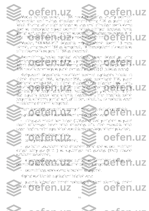 44Mavjud   baholarga   asosan,   10-15%   nosoz   avtomobilga   umumiy   avtomobil
transportidan   atrof   muhitga   chiqadigan   chiqindilarning   40%   ga   yaqini   to'g'ri
keladi.   Shuning   uchun   to'g'ri   tanlangan   va   unga   amal   qilinadigan   texnik   xizmat
davri   va   operatsiyalar   ro'yxati   avtomobil   ishlash   qobiliyati   darajasiga   hamda
yonilg'i sarfi, atrof muhitni ifloslanishi va avtomobil va agregat resurslariga ATK
ning ITX tomonidan ta'sir etuvchi asosiy mexanizmlardan biridir.
Masalan,   “KAMAZ-740”   dvigatelida   moy   almashtirish   davrini   1.5   marta
oshirish, uning resursini   15%   ga kamaytiradi, TX operatsiyalarini o1z vaqtida va
to'liq o'tkazmaslik esa yana 10-15% ga qisqartiradi.
Avtomobilning   harakat   paytidagi   zaharligiga,   asosan   dvigatel   va   uning
tizimlarini   texnik   xolati   ta'sir   etadi   va   u   yonilg'ini   ortiqcha   sarfi   va   zaharlilikni
keltirib   chiqaruvchi   barcha   nosozliklarning   80-85%   ga   to'g'ri   keladi   (qolgan   15 -
20%  nosozlik transmissiya va yurish qismiga to'g'ri keladi) (2- jadvalga qarang)
Karbyuratorli   dvigatellarda   nosozliklarni   taqsimoti   quyidagicha   holatda:   o't
oldirish   chaqmog'i   38%,   karbyurator-26%,   uzgich   taqsimlagich-21%,   yuqori
kuchlanish   simlari-7.5%,   o't   oldirish   chulg'ami-3.4%,   qolganlari-0.8%.   Ushbu
nosozliklarning paydo bo'lishi to'g'ridan-to'gri ishchi aralashma tarkibi yoki uning
tsilindrda yonish jarayoniga ta'sir  etadi.  Natijada CO, C
x H
y   va NO
x   larning ChG
dagi   quyuqlik   darajasi   keng   ko'lamda   o'zgaradi.   Shu   bilan   birgalikda   tashish
jarayonida  solishtirma  yonilg'i   sarfi,  g/100 tkm,  oshadi,  bu, o'z  navbatida  zararli
moddalarning chiqishini ko'paytiradi.
Yaqin davr ichida avtomobil va temir yo‘l transportida ekologik yo'nalishda
quyida ko‘rsatilgan bir qator tadbirlarni amalga oshirish zarur:
• oltingugurt   miqdori   kam   boigan   (0,l%gacha)   dizel   yonilg'isini   va   yuqori
oktanli   etillanmagan   benzin   ishlab   chiqarishga   to‘la   o‘tish   maqsadida   ishlab
turgan Farg‘ona neftni qayta ishlash zavodida rekonstruksiya ishlarini yakunlash;
• avtotransport parkini yangilash;
• temir yoi transportini elektrlashtirish;
• gaz-ballon uskunalarini  ishlab chiqarishni  tashkil  etish va  avto-  mobillarni
siqilgan   tabiiy   gaz   (STG   )   va   suyultirilgan   neft   gazlariga   (SNG)   o'tkazish
sur’atlarini tezlashtirish;
• «Ekotransnazorat»   punktlarining   qurilishi   va   tushirilishini   hisobga   olib,
avtomobillar ekologik holatini nazorat qilish tizimini kuchaytirish;
• avtomobillarga servis xizmat ko'rsatishni kengaytirish.
Keyingi vazifalar deb quyidagilarni belgilash zarur:
• yuqorida   ko‘rsatilgan   birinchi   navbatdagi   choralarni   takomillash-   tirishni
amalga oshirish; 