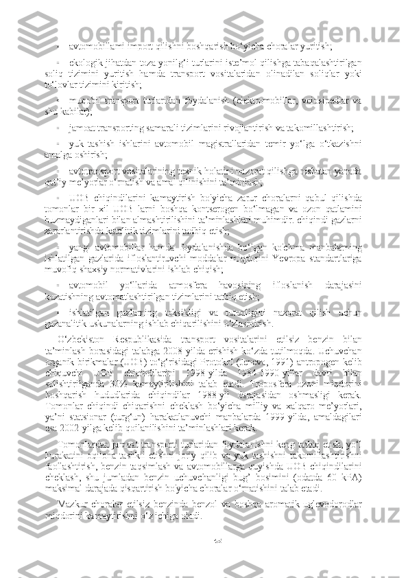 45• avtomobillami import qilishni boshqarish bo‘yicha choralar yuritish;
• ekologik jihatdan toza yonilg‘i turlarini iste’mol qilishga tabaqalashtirilgan
soliq   tizimini   yuritish   hamda   transport   vositalaridan   olinadilan   soliqlar   yoki
to‘lovlar tizimini kiritish;
• muqobil   transport   turlaridan   foydalanish   (elektromobillar,   velosipedlar   va
shu kabilar);
• jamoat transporting samarali tizimlarini rivojlantirish va takomillashtirish;
• yuk   tashish   ishlarini   avtomobil   magistrallaridan   temir   yo‘lga   o‘tkazishni
amalga oshirish;
• avtotransport vositalarining texnik holatini nazorat qilishga nisbatan yanada
qat’iy me’yorlar o‘rnatish va amal qilinishini ta’minlash;
• UOB   chiqindilarini   kamaytirish   bo'yicha   zarur   choralarni   qabul   qilishda
tomonlar   bir   xil   UOB   larni   boshqa   kontserogen   bo‘lmagan   va   ozon   qatlamini
buzmaydiganlari bilan almashtirilishini ta’minlashlari muhimdir. chiqindi gazlarni
zararlantirishda katalitik tizimlarini tadbiq etish;
• yangi   avtomobillar   hamda   foydalanishda   bo‘lgan   ko'chma   manbalarning
ishlatilgan   gazlarida   ifloslantiruvchi   moddalar   miqdorini   Yevropa   standartlariga
muvofiq shaxsiy normativlarini ishlab chiqish;
• avtomobil   yo‘llarida   atmosfera   havosining   ifloslanish   darajasini
kuzatishning avtomatlashtirilgan tizimlarini tatbiq etish;
• ishlatilgan   gazlarning   toksikligi   va   tutunligini   nazorat   qilish   uchun
gazanalitik uskunalarning ishlab chiqarilishini o‘zlashtirish.
O‘zbekiston   Respublikasida   transport   vositalarini   etilsiz   benzin   bilan
ta’minlash  borasidagi  talabga 2008-yilda erishish  ko‘zda  tutilmoqda. Uchuvchan
organik birikmalar (UOB) to‘g‘risidagi Protokol (Jeneva, 1991) antropogen kelib
chiquvchi   UOB   chiqindilarini   1998-yilda   1984-1990-yillar   davri   bilan
solishtirilganda   30%   kamaytirilishini   talab   etadi.   Troposfera   ozoni   miqdorini
boshqarish   hududlarida   chiqindilar   1988-yil   darajasidan   oshmasligi   kerak.
Tomonlar   chiqindi   chiqarishni   cheklash   bo‘yicha   milliy   va   xalqaro   me’yorlari,
ya’ni   statsionar   (turg‘un)   harakatlanuvchi   manbalarda   1999-yilda,   amaldagilari
esa 2002-yilga kelib qoilanilishini ta’minlashlari kerak.
Tomonlardan jamoat transporti turlaridan foydalanishni keng tatbiq etish, yo‘l
harakatini   oqilona   tashkil   etishni   joriy   qilib   va   yuk   tashishni   takomillashtirishni
faollashtirish,   benzin  taqsimlash  va  avtomobillarga  quyishda   UOB  chiqindilarini
cheklash,   shu   jumladan   benzin   uchuvchanligi   bug’   bosimini   (odatda   60   kPA)
maksimal darajada qisqartirish bo'yicha choralar o‘rnatishini talab etadi.
Mazkur   choralar   etilsiz   benzinda   benzol   va   boshqa   aromatik   uglevodorodlar
miqdorini kamaytirishni o‘z ichiga oladi. 