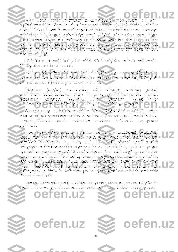 46Misol   uchun,   tomonlar   erituvchilar   kam   miqdorli   mahsulotlarni   qo‘llashni
rag‘batlantiradilar. Choralar uchuvchan organic birikma (UOB) chiqindilari bilan
havoni ifloslantiruvchilardan to‘lov yoki soliqlar olish amalidan iborat, litsenziya
chiqindilar   belgilangan   me’yorlariga   amal   qilishni   ta’minlashga   qara-   tilgan
ruxsatnomalar   berish   kabi   ma’muriy-boshqaruv   uslublaridan   ham   iborat   bo‘lishi
mumkin.   UOB   chiqindilari   asosiy   manbalari   quyidagilardan   iborat:   erituvchilar,
yonilg'i,   organik   kimyoviy   moddalar,   metallurgiya,   chiqindilarni   qayta   ishlash,
qishloq xo‘jaligi.
O‘zbekiston   Respublikasi   UOB   chiqindilari   bo‘yicha   statistik   ma’lumotlar
1990-yildan boshlab to‘planadi.
1990 va 1999-yillarda UOB chiqindilari 32,527 ming tonnani va 10,998 ming
tonnani   tashkil   etdi.   Davlat   statistik   hisobot   ma’lumotiga   qaraganda,   2004-yilda
UOB chiqidilari 8,869 ming tonna atrofida bo‘ldi.
Statsionar   (turg‘un)   manbalardan   UOB   chiqarish   amaldagi   jadvali
chiqindilarni   talab   etiladigan   o‘ttiz   foizga   kamaytirilishidan   ancha   ilgarilab
borayotgani   ko‘rinadi.   1999-yilda   UOB   chiqindilarni   1990-yil   bilan
solishtirilganda, amalda 67,2% ga va 2004-yilda — 72,7% ga kamaydi.
Atmosferaning   radioaktiv   moddalar   bilan   ifloslanishini   tekshirish   uchun
maxsus radioaktiv moddalar to'plovchi va havoni filtrlovchi quril- ma ishlatiladi.
H:woni   filtrlovchi   qurilma   radioaktiv   moddalarni   to‘plovchi   eng   yaxshi
qurilmadir.
Havoni filtrlovchi apparatlarning ishlashi uchun hammavaqt elektr dvigatellari
kerak,   buning   doimo   ham   iloji   bo‘lmaydi,   shuning   uchun   bu   usulni   qoilash
murakkab   hisoblanadi.   Eng   qulay   usul   doka   boiib,   shamol   orqali   quvilib
kelayotgan   radioaktiv   moddalar   ayerozol   holida   uchib   keladi,   uchib   kelayotgan
ayerozol   va   gazsimon   yod   AES   atrofida   havoni   filtrlovchi   «tayfun»   qurilmalari
orqali namuna olinadi. Filtrni ushlagich qurilma siyrak qattiq turdan ibo rat bo‘lib,
ikki   kaskadli   yuzaga   ega   yotiqlar   o'rtasi   o'tmas   burchakli   ekanligi   uning   xizmat
qilishini   yaxshilaydi.   Filtr   ushlagichda   yodli   filtr   va   uning   ustida   aerozol   filtri
bo’lib, ramkaga birikadi. Radioaktiv gaz va ayerozollar havo so'rgich yordamida
filtr orqali so'riladi.
Havoga tashlanadilan radionuklidlar me’yordan oshmasa namuna «Tayfun-4»
orqali hafta davomida olinadi. Maboda tashlangan radionuklidlar miqdori yuqori 