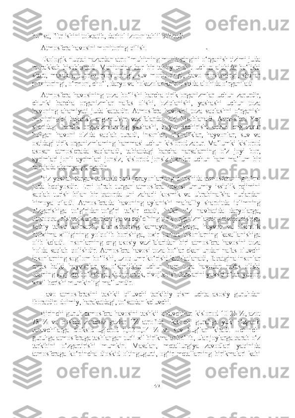 -5
47bo‘lsa, filtr ishini to'xtatib, darhol izoton tahlil qilinadi.
Atmosfera havosini monitoring qilish.
Ekologik nuqtai-nazardan atrof-muhitning monitoringini o‘rganish tizimi juda
murakkab   hisoblanadi.   Monitoring   har   bir   tabiiy   muhit   uchun   alohida   bo‘lishi
shart,   masalan,   tuproq   monitoringi,   suv   monitoringi,   havo   monitoringi,   shahar
monitoringi, o‘rmon, cho‘l, daryo va hokazolar ko‘rinishida alohida o‘rganiladi
Atmosfera   havosining   toza   bo‘lishi   barcha   tirik   organizmlar   uchun   zarurdir,
chunki   barcha   organizmlar   nafas   olishi,   oziqlanishi,   yashashi   uchun   toza
havoning   ahamiyati   juda   kattadir.   Atmosfera   havosini   toza   saqlashni   o‘rganish
monitringini   bajarish   eng   muhim   vazifalardan   biri   hisoblanadi.   Atmosfera   Yer
sharidagi   barcha   organizmlaming   yashashi,   hayot   kechirishi   uchun   eng   zarur
bo'lgan   havoni   o'zida   saqlab   turadi,   insonlar,   o‘simliklar,   hayvonlar,   suv   va
ostidagi tirik organizmlaming hammasi uchun kislorod zarur. Ma’lumki kislorod
asosan   atmoslerada   saqlanadi,   tabiatdagi   barcha   narsalarning   o‘z   joyi   bor,
ayrimlari   jonli   ayrimlari   jonsiz,   kislorod   jonslz   jismlar   uchun   ham   ma’lum   bir
darajada ahamyatga egadir.
Biz  yashab  turgan  tabiatda  turli  jarayonlarning  borishida   atmosferaning  o‘rni
juda   beqiyosdir.   Erni   o‘rab   turgan   atmosfera   havosi   umumiy   issiqlik   rejimini
saqlab   turish   bilan   bir   qatorda   uni   zaharli   kosmik   va   ultrabinafsha   nurlardan
himoya   qiladi.   Atmosferada   havoning   aylanishi   mahalliy   sharoitda   iqlimning
o‘zgarishiga   to‘g‘ridan-to‘g‘ri   ta’sir   etadi,   bular   o‘z   navbatida   daryolarga,
tuproqqa, o‘simIiklar qoplamiga va rel’efning tirik organizmlaming rivojlanishiga
salbiy   ta’sir   ko‘rsatib,   ular   sonining   kamayib   borishiga,   hayvon   va   o‘simlik
bioxiima-xilligining   yo'qolib   borishiga,   oxir   oqibat   insonlarning   kasallanishiga
olib   keladi.   Insonlarning   eng   asosiy   vazifalaridan   biri   atmosfera   havosini   toza
holda   saqlab   qolishdir.   Atmosfera   havosi   toza   bo‘lar   ekan   undan   nafas   oluvchi
insonlarning sog'lom bo‘lishi, uzoq umr ko‘rishi kafolatlanadi, faqatgina insonlar
emas   balki   hayvonlar   va   o‘simliklar   uchun   ham   toza   havodan   nafas   olishi
ulaming  sog'lom bo‘lishiga, shuningdek, rivojlanish fazalarini yaxshi o‘tab yuqori
xosil berishi mumkinligi ma’lumdir.
Havo   atmosferasini   tashkii   qiluvchi   tarkibiy   qism   uchta   asosiy   guruhdan
iboratdir: doimiy, harakatdagi, to‘satdan keluvchi.
Birinchi guruh atmosfera havosini tashkii qiluvchilar: kislorod 10-21 %, azot
78   %   va   boshqa   zararsiz   gazlar   1%   atrofida.   Ikkinchi   guruhga   yoki   o‘zgarib
turuvchilarga   dioksid   uglerod   0,02-0,04   %   va   suv   bug‘lari   kiradi.   Uchinchi
guruhga atmosferaga tashlangan turli xil birikmalar bo‘lib, ular joylarga qarab o‘z
tarkibini   o‘zgartirishi   mumkin.   Masalan,   metallurgiya   zavodlari   yaqinida
atmosferaga   ko‘pincha   dioskid   oltingugurti,   og‘ir   metallarning   birikmalari   kabi 