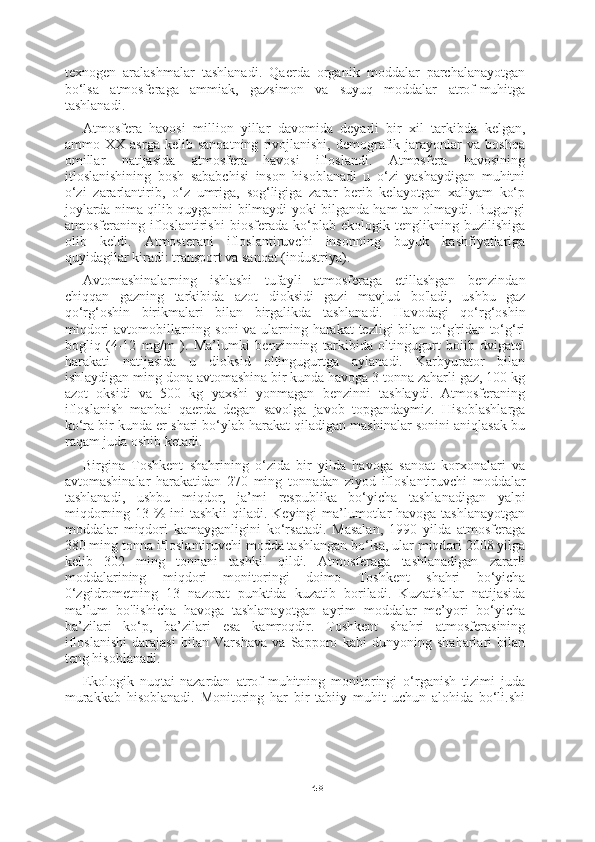 48texnogen   aralashmalar   tashlanadi.   Qaerda   organik   moddalar   parchalanayotgan
bo‘lsa   atmosferaga   ammiak,   gazsimon   va   suyuq   moddalar   atrof-muhitga
tashlanadi.
Atmosfera   havosi   million   yillar   davomida   deyarli   bir   xil   tarkibda   kelgan,
ammo   XX   asrga   kelib   sanoatning   rivojlanishi,   demografik   jarayonlar   va   boshqa
omillar   natijasida   atmosfera   havosi   ifloslandi.   Atmosfera   havosining
itloslanishining   bosh   sababchisi   inson   hisoblanadi   u   o‘zi   yashaydigan   muhitni
o‘zi   zararlantirib,   o‘z   umriga,   sog‘ligiga   zarar   berib   kelayotgan   xaliyam   ko‘p
joylarda nima qilib quyganini bilmaydi yoki bilganda ham tan olmaydi. Bugungi
atmosferaning   ifloslantirishi   biosferada   ko‘plab   ekologik   tenglikning   buzilishiga
olib   keldi.   Atmosterani   ifloslantiruvchi   insonning   buyuk   kashfiyatlariga
quyidagilar kiradi: transport va sanoat (industriya).
Avtomashinalarning   ishlashi   tufayli   atmosferaga   etillashgan   benzindan
chiqqan   gazning   tarkibida   azot   dioksidi   gazi   mavjud   bo'ladi,   ushbu   gaz
qo‘rg‘oshin   birikmalari   bilan   birgalikda   tashlanadi.   Havodagi   qo‘rg‘oshin
miqdori  avtomobillarning soni va ularning harakat  tezligi bilan to‘g'ridan-to‘g‘ri
bogliq   (4-12   mg/m   ).   Ma’lumki   benzinning   tarkibida   oltingugurt   boiib   dvigatel
harakati   natijasida   u   dioksid   oltingugurtga   aylanadi.   Karbyurator   bilan
ishlaydigan ming dona avtomashina bir kunda havoga 3 tonna zaharli gaz, 100 kg
azot   oksidi   va   500   kg   yaxshi   yonmagan   benzinni   tashlaydi.   Atmosferaning
ifloslanish   manbai   qaerda   degan   savolga   javob   topgandaymiz.   Hisoblashlarga
ko‘ra bir kunda er shari bo‘ylab harakat qiladigan mashinalar sonini aniqlasak bu
raqam juda oshib ketadi.
Birgina   Toshkent   shahrining   o‘zida   bir   yilda   havoga   sanoat   korxonalari   va
avtomashinalar   harakatidan   270   ming   tonnadan   ziyod   ifloslantiruvchi   moddalar
tashlanadi,   ushbu   miqdor,   ja’mi   respublika   bo‘yicha   tashlanadigan   yalpi
miqdorning 13 % ini  tashkii qiladi. Keyingi ma’lumotlar havoga tashlanayotgan
moddalar   miqdori   kamayganligini   ko‘rsatadi.   Masalan,   1990   yilda   atmosferaga
380 ming tonna ifloslantiruvchi modda tashlangan bo‘lsa, ular miqdori 2008 yilga
kelib   302   ming   tonnani   tashkil   qildi.   Atmosferaga   tashlanadigan   zararli
moddalarining   miqdori   monitoringi   doimo   Toshkent   shahri   bo‘yicha
0‘zgidrometning   13   nazorat   punktida   kuzatib   boriladi.   Kuzatishlar   natijasida
ma’lum   bo'lishicha   havoga   tashlanayotgan   ayrim   moddalar   me’yori   bo‘yicha
ba’zilari   ko‘p,   ba’zilari   esa   kamroqdir.   Toshkent   shahri   atmosferasining
ifloslanishi   darajasi   bilan   Varshava   va   Sapporo   kabi   dunyoning   shaharlari   bilan
teng hisoblanadi.
Ekologik   nuqtai-nazardan   atrof-muhitning   monitoringi   o‘rganish   tizimi   juda
murakkab   hisoblanadi.   Monitoring   har   bir   tabiiy   muhit   uchun   alohida   bo‘li.shi 