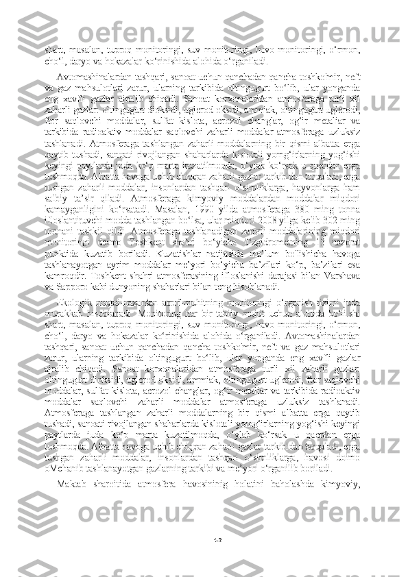 49shart,   masalan,   tuproq   monitoringi,   suv   monitoringi,   havo   monitoringi,   o‘rmon,
cho‘l, daryo va hokazalar ko‘rinishida alohida o‘rganiladi.
Avtomashinalardan tashqari, sanoat uchun qanchadan qancha toshko'mir, neft
va   gaz   mahsulotlari   zarur,   ularning   tarkibida   oltingugurt   bo‘lib,   ular   yonganda
eng   xavfli   gazlar   ajralib   chiqadi.   Sanoat   korxonalaridan   atmosferaga   turli   xil
zaharli gazlar: oltingugurt dioksidi, uglerod oksidi, ammiak, oltingugurt uglerodi,
ftor   saqlovchi   moddalar,   sulfat   kislota,   aerozol   changlar,   og‘ir   metaliar   va
tarkibida   radioaktiv   moddalar   saqlovchi   zaharli   moddalar   atmosferaga   uzluksiz
tashlanadi.   Atmosferaga   tashlangan   zaharli   moddalarning   bir   qismi   albatta   erga
qaytib   tushadi,   sanoati   rivojlangan   shaharlarda   kislotali   yomg‘irlarning   yog‘ishi
keyingi   paytlarda   juda   ko‘p   marta   kuzatilmoqda,   o‘ylab   ko‘rsak   u   qaerdan   erga
tushmoqda. Albatta havoga uchib chiqqan zaharli gazlar tarkibidan tarqaladi, erga
tushgan   zaharli   moddalar,   insonlardan   tashqari   o‘simliklarga,   hayvonlarga   ham
salbiy   ta’sir   qiladi.   Atmosferaga   kimyoviy   moddalardan   moddalar   miqdori
kamayganligini   ko‘rsatadi.   Masalan,   1990   yilda   atmosferaga   380   ming   tonna
ifloslantiruvchi modda tashlangan bo‘lsa, ular miqdori 2008 yilga kelib 302 ming
tonnani   tashkil   qildi.   Atmosferaga   tashlanadigan   zararli   moddalarining   miqdori
monitoringi   doimo   Toshkent   shahri   bo‘yicha   0‘zgidrometning   13   nazorat
punktida   kuzatib   boriladi.   Kuzatishlar   natijasida   ma’lum   bo'lishicha   havoga
tashlanayotgan   ayrim   moddalar   me’yori   bo‘yicha   ba’zilari   ko‘p,   ba’zilari   esa
kamroqdir.   Toshkent   shahri   atmosferasining   ifloslanishi   darajasi   bilan   Varshava
va Sapporo kabi dunyoning shaharlari bilan teng hisoblanadi.
Ekologik   nuqtai-nazardan   atrof-muhitning   monitoringi   o‘rganish   tizimi   juda
murakkab   hisoblanadi.   Monitoring   har   bir   tabiiy   muhit   uchun   alohida   bo‘li.shi
shart,   masalan,   tuproq   monitoringi,   suv   monitoringi,   havo   monitoringi,   o‘rmon,
cho‘l,   daryo   va   hokazalar   ko‘rinishida   alohida   o‘rganiladi.   Avtomashinalardan
tashqari,   sanoat   uchun   qanchadan   qancha   toshko'mir,   neft   va   gaz   mahsulotlari
zarur,   ularning   tarkibida   oltingugurt   bo‘lib,   ular   yonganda   eng   xavfli   gazlar
ajralib   chiqadi.   Sanoat   korxonalaridan   atmosferaga   turli   xil   zaharli   gazlar:
oltingugurt dioksidi, uglerod oksidi, ammiak, oltingugurt uglerodi, ftor saqlovchi
moddalar,   sulfat   kislota,   aerozol   changlar,   og‘ir   metaliar   va   tarkibida   radioaktiv
moddalar   saqlovchi   zaharli   moddalar   atmosferaga   uzluksiz   tashlanadi.
Atmosferaga   tashlangan   zaharli   moddalarning   bir   qismi   albatta   erga   qaytib
tushadi, sanoati rivojlangan shaharlarda kislotali yomg‘irlarning yog‘ishi keyingi
paytlarda   juda   ko‘p   marta   kuzatilmoqda,   o‘ylab   ko‘rsak   u   qaerdan   erga
tushmoqda. Albatta havoga uchib chiqqan zaharli gazlar tarkibidan tarqaladi, erga
tushgan   zaharli   moddalar,   insonlardan   tashqari   o‘simliklarga,   havosi   doimo
oMchanib tashlanayotgan gazlarning tarkibi va me’yori o‘rganilib boriladi.
Maktab   sharoitida   atmosfera   havosininig   holatini   baholashda   kimyoviy, 