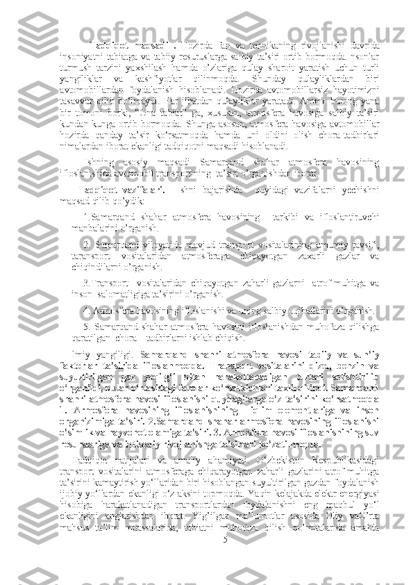   Tadqiqot   maqsadi   .   Hozirda   fan   va   tehnikaning   rivojlanishi   davrida
insoniyatni   tabiatga   va   tabiiy   resuruslarga   salbiy   ta’siri   ortib   bormoqda.Insonlar
turmush   tarzini   yaxshilash   hamda   o’zlariga   qulay   sharoit   yaratish   uchun   turli
yangiliklar   va   kashfiyotlar   qilinmoqda.   Shunday   qulayliklardan   biri
avtomobillardan   foydalanish   hisoblanadi.   Hozirda   avtomobillarsiz   hayotimizni
tasavvur   qilib   bo‘lmaydi.   Har   jihatdan   qulayliklar   yaratadi.   Ammo   buning   yana
bir   tomoni   borki,   “Ona   tabiat”   ga,   xususan,   atmosfera   havosiga   salbiy   ta’siri
kundan kunga ortib bormoqda. Shunga asosan,  atmosfera  havosiga avtomobillar
hozirda   qanday   ta’sir   ko‘rsatmoqda   hamda   uni   oldini   olish   chora-tadbirlari
nimalardan iborat ekanligi tadqiqotni maqsadi hisoblanadi.
Ishning   asosiy   maqsadi   Samarqand   shahar   atmosfera   havosining
ifloslanishida avtomobil transportining  ta’siri o’rganishdan iborat. 
Tadqiqot   vazifalari.     Ishni   bajarishda     quyidagi   vazifalarni   yechishni
maqsad qilib qo’ydik:
1.Samarqand   shahar   atmosfera   havosining     tarkibi   va   ifloslantiruvchi
manbalarini o’rganish.
2.   Samarqand   viloyatida   mavjud   transport   vositalarining   umumiy   tavsifi,
taransport   vositalaridan   atmosferaga   chiqayotgan   zaxarli   gazlar   va
chiqindilarni o’rganish. 
3.Transport     vositalaridan   chiqayotgan   zaharli   gazlarni     atrof-muhitga   va
inson  salomatligiga ta’sirini o’rganish. 
4. Atmosfera havosining ifloslanishi va uning salbiy oqibatlarini o’rganish.
5.   Samarqand   shahar   atmosfera   havosini   ifloslanishdan   muhofaza   qilishga
qaratilgan  chora – tadbirlarni ishlab chiqish. 
lmiy   yangiligi.   Samarqand   shahri   atmosfera   havosi   tabiiy   va   sun’iy
faktorlar   ta’sirida   ifloslanmoqda.   Transport   vositalarini   dizel,   benzin   va
suyultirilgan   gaz   yoqilg‘i   bilan   harakatlanadigan   turlari   solishtirilib
o‘rganildi, bular o‘rtasidagi farqlar ko‘rsatkichlari taxlil qilindi. Samarqand
shahri atmosfera havosi ifloslanishi quydagilarga o’z ta’sirini ko’rsatmoqda
1.   Armosfera   havosining   ifloslanishining     iqlim   elementlariga   va   inson
organizimiga   ta’siri.   2.Samarqand   shahar  armosfera   havosining  ifloslanishi
o’simlik va hayvonot olamiga ta’siri. 3. Armosfera havosi ifloslanishining suv
resurslariga va iqtisodiy rivojlanishga ta’sirlari ko’zatilmoqda.
Tadqiqot   natijalari   va   amaliy   ahamiyati.   O‘zbekiston   Respublikasidagi
transport   vositalarini   atmosferaga   chiqarayotgan   zaharli   gazlarini   atrof-muhitga
ta’sirini kamaytirish yo‘llaridan biri hisoblangan suyultirilgan gazdan foydalanish
ijobiy yo‘llardan ekanligi o‘z aksini topmoqda.  Yaqin kelajakda elektr energiyasi
hisobiga   harakatlanadigan   transportlardan   foydalanishni   eng   maqbul   yo‘l
ekanligini   anglatishdan   iborat.   Yig’ilgan   ma’lumotlar   asosida   Oliy   vaO’rta
mahsus   ta’lim   muassalarida,   tabiatni   muhofaza   qilish   qo’mitalarida   amalda
5 