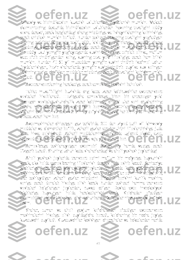 50fizikaviy   va   bioindikatsion   kuzatish   uslublaridan   foydalanish   mumkin.   Maktab
ekomonitoring   dasturida   bioindikatsion   uslublardan   havoning   tozaligini   oddiy
sosna daraxti, terak barglaridagi chang miqdoriga va lishayniklarning ko'rinishiga
qarab aniqlash mumkin bo‘ladi. Bundan tashqari  havoning tozaligini yog‘adigan
qoming   tarkibini   kimyoviy   taxlil   qilib,   kislotali   yomg‘irlarga,   havodagi   chang
miqdoriga,   avtotransportlarning   soniga   qarab   ham   bilish   mumkin   bo‘ladi.   Yana
bir   oddiy   usui   yomg‘ir   yog‘ayotganda   suvini   bir   idishga   to‘plab   olinsa,   ma’lum
vaqt   o‘tib   tindirilgandan   so'ng,   suvning   toza   yoki   iflosligiga   qarab   ham   bilish
mumkin.   Bundan   40-50   yil   muqaddam   yomg‘ir   suvini   tindirib   iste’mol   uchun
foydalanishgan,   hozir   shaharlarda   yomg‘ir   suvini   tindirib   quyilsa   suv   solingan
idishning tagiga cho‘kkan moddalar miqdoriga qarab notozaligini ko'rish mumkin
bo‘ladi.
Avtotransportlarning harakatiga qarab atmosfera havosini baholash.
Tabiat   musaffoligini   buzishda   eng   katta   zarar   keltiruvchilar   avtotransport
vositalari   hisoblanadi.   Hozirgacha   atmosferaga   biron   bir   antrapogen   yoki
texnogen   vositalar   shunchalik   zarar   keltirmadi,   chunki   ular   soni   er   sharining
barcha   mamlakatlarida   oy   sayin   oshib   bormoqda   InsOnlar   keyingi   vaqtlarda
o‘zlarini avtomobilsiz tasavvur qilmay qo‘yishdi, chunki har bir foydali narsaning
albatta zarari ham bor.
Avtomashinalar   chiqargan   gaz   tarkibida   200   dan   ziyod   turli   xil   kimvoviy
moddalar   va   elementlar   bo‘lib,   zaharli   gazlar   atrof-muhitni   ifloslantirishga   juda
katta   hissa   qo'shishadi.   Zaharli   moddalarning   tarkibida   uglerod   oksidi,   azot,
uglevodorod, oltingugurtli birikmalar va saja yoki qurum bor.
Atmosferaga   tashlanayotgan   avtomobil   gazlari   joy   hamda   vaqtga   qarab
0‘zgarib turadi. Shuning uchun katta shaharlardagi va aholi yashash joylaridagi
Aholi   yashash   joylarida   transport   oqimi   ma’lum   bir   me’yorga   buysunishi
kerak,  aks   holda   atmosferaning  ifloslanish   darajasi   juda   oshib   ketadi.  Sanitariya
talablariga   ko'ra,   aholi   yashaydigan   joylarda   bir   soatda   katta   yo‘ldan   o'tgan
mashinalar soni 200 donadan oshmasligi kerak. mashinalar oqimini hisobga olib,
ular   tashlaydigan   zaharli   gazlar   miqdorini   o‘rganib   borishni   kunlik   mashina
soniga   qarab   donalab   hisobga   olish   kerak   Bundan   tashqari   hamma   transport
vositalari   belgilangan   joylardan,   ruxsat   etilgan   Davlat   avto   inspektsiyasi
talablariga   buysungan   holda   harakatlanishi   kerak.   Ko'chadan   o‘tadigan
avtomobillar oqimini hisobga olish uchunbarcha ko‘chalar-ning sxemasi  bo‘lishi
lozim.
Shahar,   tuman   va   aholi   gavjum   ko‘chalardan   o‘tadigan   avtotransport
mashinalarini   hisobga   olish   quyidagicha   boradi,   ko'chaning   bir   necha   joyiga
kuzatuvchi   quyiladi.   Kuzatuvchilar   kesishgan   chorrahalar   va   bekatlardan   narida 