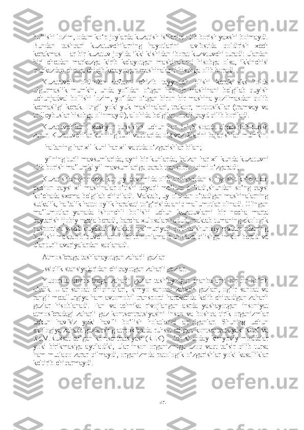 51bo‘lishi lozim, odam ko‘p joylarda kuzatish ishlarini olib borish yaxshi boimaydi.
Bundan   tashqari   kuzatuvchilarning   hayotlarini   Havfostida   qoldirish   xech
kerakmas. Har bir kuzatuv joyida ikki kishidan iborat kuzvtuvchi turadi: ulardan
biri   chetdan   markazga   kirib   kelayotgan   mashinalarni   hisobga   olsa,   ikkinchisi
markazdan chetga chiqib ketayotgan mashinalarni hisobga olib boradi.
Kuzatuvchi   oldindan   daftarni   chizib   tayyorlab   olishi   kerak   aks   holda
ulgurmaslik   mumkin,   unda   yo‘ldan   o‘tgan   har   bir   mashinani   belgilab   quyish
uchunjadval   bo'lishi   lozim,   yo‘ldan   o‘tgan   biron   bir   mashina   yozilmasdan   qolib
ketmasligi   kerak.   Engil   yoki   yuk   mashinalari,   traktor,   mototsikllar   (tramvay   va
trolleybuslar hisobga olinmaydi), alohida belgilar orqali qayd qilib boriladi.
Kuzatuvchilarni   xushyor   turishlari   uchun   har   1-1,5   soatda   almashlab   turish
zarur. Kuzatuvchilar kunning turli vaqtlarida o‘z vazifalarini bajarishlari mumkin.
-haftaning har xil kuni har xil vaqtda o‘zgarishlar bilan;
-yilning turli mavsumlarida, ayni bir kunlarda, ba'zan har xil kunda kuzatuvni
olib borish ma’lumki yil mavsumlariga qarab transport oqimi o‘zgaradi;
Kuzatishlar bir necha kun oy davomida olib borilgandan so‘ng shu ko‘chadan
qachon   qaysi   xil   mashinalar   o‘tishi   deyarli   ma’lum   bo‘ladi,shundan   so‘ng   qaysi
ko‘chada sxema belgilab chiqiladi. Maktab, uy oldidan o‘tadigan mashinalarning
sutkalik, haftalik hatto oylik harakati to‘g‘risida aniq ma'lumotlar olinadi. Olingan
ma’lumotlar   yanada   ishonchli   bo'lishi   uchun   kuzatuvlarni   bir   necha   marta
qaytarish ijobiy natija beradi, barcha xulosalar hudud, maktab tumaning ekologik
pasportiga yozib quyiladi. Maktab ma’muriyati qo‘lida shunday ma'lumotlaming
bo‘lishi maktab o‘quvchilarini har tomonlama muhofaza qilishga imkon beradi va
ular turli avariyalardan saqlanadi.
Atmosferaga tashlanayotgan zaharli gazlar
Issiqlik stansiyalaridan chiqayotgan zaharli gazlar.
Yuqorida   atmosferaga   zaharli   gazlar   tashlayotgan   manbalarni   bir-bir   ko‘rib
o‘tdik.   Ular   sanoat   chiqindilari,   kimyo   sanoati   zaharli   gazlari,   og‘ir   sanoat   va
rangli metallurgiya ham avtomobil transporti harakatida kelib chiqadigan zaharli
gazlar   hisoblanadi.   Fan   va   tehnika   rivojlangan   asrda   yashayotgan   insoniyat
atmosferadagi   zaharli   gaz   kontsentratsiyasini   inson   va   boshqa   tirik   organizmlar
uchun   havfsiz   yoki   havfli   bo‘lish   holatlarini   aniqlganlar.   Shuning   uchun
ekologiya zaharli gazlarning atmosferada ruhsat etilgan kontsentratsiyasi REK va
REM.Ruxsat   etilgan  kontsentratsiyasi   (REK)   -   deb  shunday   kimyoviy   moddalar
yoki   birikmasiga   aytiladiki,   ular   inson   organizmiga   uzoq   vaqt   ta’sir   qilib   tursa
ham   mutlaqo   zarar   qilmaydi,  organizmda   patologik  o‘zgarishlar   yoki   kasalliklar
keltirib chiqarmaydi. 