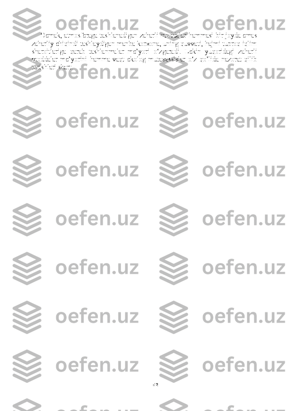 52Demak, atmosferaga tashlanadigan zaharli moddalar hammasi bir joyda emas
zaharliy chiqindi tashlaydigan manba korxona, uning quvvati, hajmi tuproq iqlim
sharoitlariga   qarab   tashlanmalar   me’yori   o‘zgaradi.   Lekin   yuqoridagi   zaharli
moddalar   me’yorini   hamma   vaqt   ekolog   mutaxassislar   o‘z   qo’lida   nazorat   qilib
turishlari shart.   