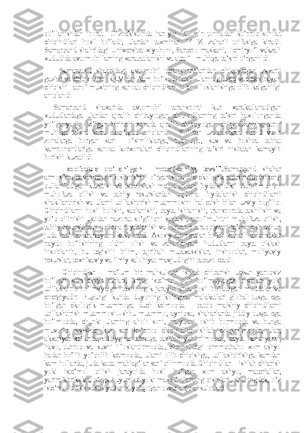 qo’llanishdan   iborat.     O’zbekistonda   har   yili   100   mln   tonnadan   ko’proq   sonoat
chiqindilari   hosil   bo’ladi,   ulardan   taxminan   14   %   zaharli   toifasiga   kiradi.
Samarqand shahridagi Universitet  xiyoboni, Sartepo maskani, Temiryo’l vakzali
xududida avtomobillarning xaraqatlanishi va atrof – muhitga ta’siri o’rganildi.
Samarqand   shahridagi   avtomobil   taransportilaridan   chiqayotgan   zaxarli
gazlar va chiqindilar  REM dan kam bo’lsada lekin ularning uzaq vaqtdan buyon
chiqishi     atrof   muxitning   sanoat   chiqindilari   bilan   ifloslanishiga   olib   kelganligi
aniqlandi. 
Samarqand   shaxarida   avtomobil   taransporti   kup   xarakatlanadigan
xududlardaga   ulardan   ajralib   chiqayotgan   chiqindilarning   ta’siri   baxolonganda
yo’lga   yaqin   bo’lgan   birinchi   zonada   ajralib   chiqayotgan   chiqindilarning   atrof
muhitga   ta’siri   katta   ekanligini   aniqlandi.     Yo’ldan   uzaqlashgan   sari   2   va   3
zonalarga   borgan   sari     o’simliklarga,   tuproqga,   suv   va   boshqa   tabiat
kamponentlariga   sanoat   korxonalari   chiqindilarining   ta’siri   nisbatan   kamayib
borishi kuzatildi. 
Tadqiqotda   qo’llanilgan     metodikaning   tavsifi. Samarqand   shahar
armosfera   havosining   ifloslanishini   o’rganishda   biz   ekologik   tadqiqotlarda   keng
qullaniladigan   kuzatish   va   taqqoslash   metodlaridan   foydalandik.     Atrof-muhitni
muhofaza   qilish   va   tabiiy   resurslardan   oqilona   foydalanish   chiqindilarni
shakllantirish   va   ularni   utillashtirish   muammosini   hal   etish   bilan   uzviy   bog’liq.
Chiqindilarni   hosil   bolishi,   saqlanishi,   qayta   ishlanishi,   transportda   tashilishi   va
yo’q   qilinishi   ustidan   nazorat   so’g’liqni   saqlash,   atrof-muhitni   muhofaza   qilish,
tabiiy resurslardan oqilona foydalanish va barqaror taraqqiyotni ta’minlash uchun
juda   muhim   ahamiyatni   kasb   etadi.   Asosiy   elementlar   bo’lib   zaharli   chiqindilar
paydo   bo’lishining   oldini   olish   va   zaharlangan   hududlarni   qayta   tiklash
hisoblanib,   bu   tegishli   bilim,   tajribali   mutaxassislar,   inshootlar,   moliyaviy
resurslar, texnikaviy va ilmiy salohiyat mavjudligini taqazo etadi.
Chiqindilar   –   ma’lum   bir   mahsulotni   ishlab   chiqarish   uchun   yaroqsiz
bo’lgan   xom   ashyo   turlari,   uning   iste’mol   qilib   bo’lmaydigan   qismlari   yoki
utillashtirib   bo’lmaydigin   texnologik   jarayonlarda   hosil   bo’ladigan   moddalar   va
energiyadir.   Bugungi   kunda   duyoning   ko’pgina   malakatlari   global   tusga   ega
bo’lgan   ekologik   muammoga   duch   kelmoqda   –   qattiq   maishiy   chiqindilarni
utillashtirish   muammosi.Ushbu   muammo,   ayniqsa,   shaharlarda   jiddiy   tusga   ega
bo’lmoqda,   chunki   ularning   aholi   soni,   maydoni   oshib   bormoqda   va   bunga
muvofiq   ravishda   kun   sari   ko’proq   chiqindilar   ishlab   chiqarilmoqda,   ular,
aksariyat   xollarda,   oddiygina   tabiatga   tashlab   yuborilmoqda,   qayta   ishlanyapti,
havo,   tuproq   va   suvni   ifloslantirmoqda,   ehtimoldagi   qimmqtbaho   xom   ashyo
badar   bo’lib   yo’qolib   ketmoqda,   ularni   olib   chiqishga,   utillashtirishga   kamdan
kam hollarda, juda katta mablag’lar sarf qilinmoqda.Chiqindilar – ishlab chiarish
yoki   iste’mol   qilish   jarayoida   hosil   bo’lgan   xom   ashyo,   materiallar,
yarimfabrikalar, o’zga buyumlar yoki  maxsulotlarning qismlari, shuningdek, o’z
iste’mol qilish xususiyatlarini yo’qotgan tovarlar(mahsulotlar). 