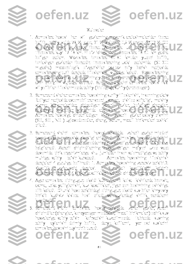 60Xulosalar
1. Atmosfera   havosi     har     xil     gazlarning   mexanik   aralashmalaridan   iborat
bo’lib,   tabiiy xolda 78 %   azot, 21 % kislorod, 0,9 % argon, 0,003 % CO
va   kolgan   inert   gazlardan   iborat.   Atmosfera   uch   qatlamdan   iborat,
Troposfera kuyi 17-18 km. ni o’z ichiga oladi. Srotosfera 18-60  km gacha
bo’lgan   qatlam.   Mezosfera   ionosfera   60-80   km.dan   yuqori   bo’lib,
ionlashgan   gazlardan   iboratdir.   Troposferaning   ustki     qatlamida     (50-200
m.gacha)   meteorologik   o’zgarishlar   tez-tez   ro’y   berish   natijasida
atmosferaning   turli   darajada   ifloslanishi     vujudga   keladi.     Stratosferaning
20-30 km qatlamida azon gazining yuqori koncyentraciyasi mavjud bo’lib,
azon   qobig’ini   vujudga   keltiradi.   Samarqand   shahri   atmosfera   havosi   ikki
xil yo’lbilan ifloslanmoqda tabiiy (biologik), sun’iy (antropogen).
2. Samarqand shahar atmosfera havosining sun’iy ifloslanishi, insonning aktiv
faoliyati natijasida avtomobil transporti , sanoat,  qishloq xo’jaligi,  maishiy
xizmat   korxonalaridan   chiqadigan   zararli   gazlar,   bo’g’lar,   changlar,
bakteriya,   mikroblar   yordamida   atmosfera   havosini     ifloslanmoqda.
Atmosfera   havosiga   chiqariladigan     iflos       zaharli     gazlar   asosiy   qismini
(SO,   SO   ,   NO   )   uglevodorodlar,   chang,   qurum,   metall   birikmalari   tashkil
qiladi. 
3. Samarqand   shahri     atmosfera     havosi   tarkibida     zaharli   gazlar   miqdori
ruxsat   etilgan   narmasida   ekanligi   aniqlandi.     Atmosfera   havosini   tarkibini
ifloslanish   har   bir   zaharli moddaning ruxsat  etilgan meyeri (PDK) bilan
belgilanadi.   Zararli   chiqindilarning   ruxsat   etilgan   me’yori   uzoq   vaqt
davomida  tirik organizmlarga  shu  jumladan inson salomatligiga va tabiiy
muhitga   salbiy       ta’sir   kursatadi.             Atmosfera   havosining     ifloslanish
darajalari   4   guruhga   bo’linadi:   1.   Atmosfera   havosining   zararsiz   tarkibi.2.
Kasallik   quzg’atuvchi   darajasi.   3.   Surunkali   kasalliklarni   keltirib
chiqaruvchi darajasi.4.O’tkir kasalliklarni keltirib chiqarish darajasi.
4. Agar   atmosfera   oltingugurt   oksidi   kup   tuplanib   kolsa     kishilarda   bronxit,
astma,   upka   yalliglanishi,   kuz   kasalliklari,   jigar   qon   bosimining   oshishiga
olib keladi.  Chunki havo tarkibidagi oltingugurt oksidi suv bilan kimyoviy
birikib   kuchsiz   kislota   hosil   qiladi   va   kuzlardagi   shillik   pardalarni
kuydiradi.
5. Samarqand   shahri     atmosfera     havosi   tarkibida     zaharli   gazlar,   zararli
chiqindilar (changlar, koncyerogen moddalar,  metall birikmalari) ochik suv
havzalariga   salbiy   ta’sir       ko’rsatishi   kuzatilmoqda.     Tabiatda     suvning
tabiiy     aylanishi   doimiy   bo’lib,     daryo   ko’llarni,     yer   osti   suvlarini
atmosfera havosini tuyintirib turadi. 